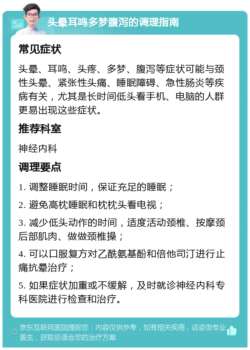 头晕耳鸣多梦腹泻的调理指南 常见症状 头晕、耳鸣、头疼、多梦、腹泻等症状可能与颈性头晕、紧张性头痛、睡眠障碍、急性肠炎等疾病有关，尤其是长时间低头看手机、电脑的人群更易出现这些症状。 推荐科室 神经内科 调理要点 1. 调整睡眠时间，保证充足的睡眠； 2. 避免高枕睡眠和枕枕头看电视； 3. 减少低头动作的时间，适度活动颈椎、按摩颈后部肌肉、做做颈椎操； 4. 可以口服复方对乙酰氨基酚和倍他司汀进行止痛抗晕治疗； 5. 如果症状加重或不缓解，及时就诊神经内科专科医院进行检查和治疗。