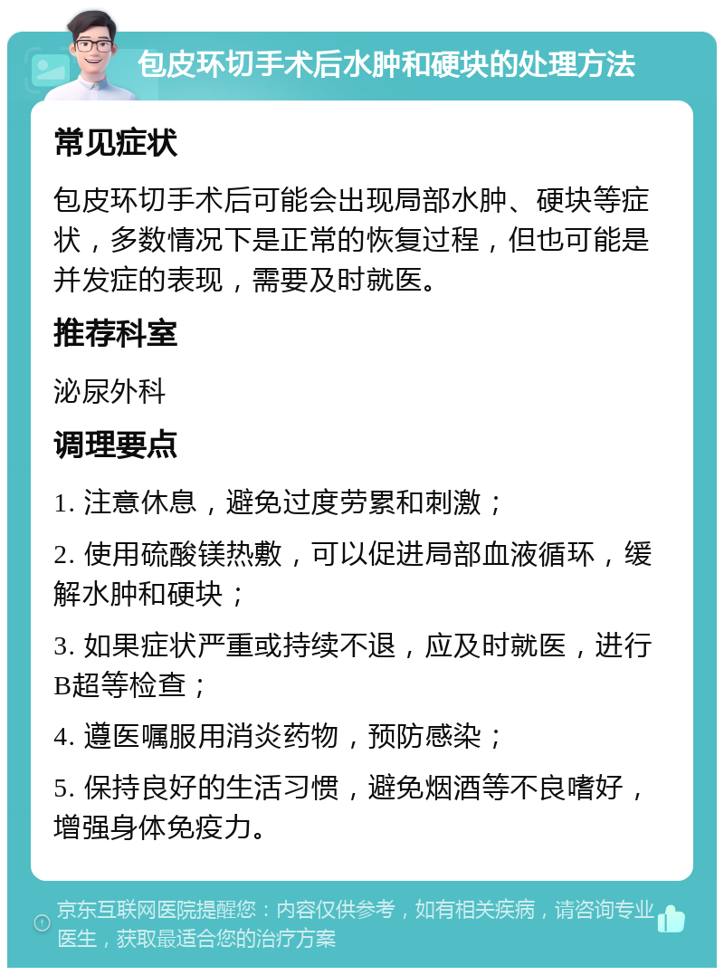 包皮环切手术后水肿和硬块的处理方法 常见症状 包皮环切手术后可能会出现局部水肿、硬块等症状，多数情况下是正常的恢复过程，但也可能是并发症的表现，需要及时就医。 推荐科室 泌尿外科 调理要点 1. 注意休息，避免过度劳累和刺激； 2. 使用硫酸镁热敷，可以促进局部血液循环，缓解水肿和硬块； 3. 如果症状严重或持续不退，应及时就医，进行B超等检查； 4. 遵医嘱服用消炎药物，预防感染； 5. 保持良好的生活习惯，避免烟酒等不良嗜好，增强身体免疫力。