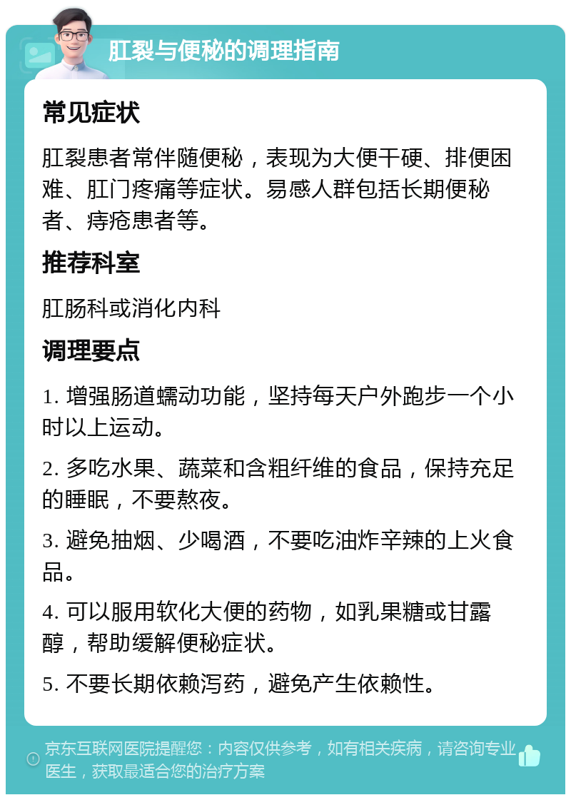 肛裂与便秘的调理指南 常见症状 肛裂患者常伴随便秘，表现为大便干硬、排便困难、肛门疼痛等症状。易感人群包括长期便秘者、痔疮患者等。 推荐科室 肛肠科或消化内科 调理要点 1. 增强肠道蠕动功能，坚持每天户外跑步一个小时以上运动。 2. 多吃水果、蔬菜和含粗纤维的食品，保持充足的睡眠，不要熬夜。 3. 避免抽烟、少喝酒，不要吃油炸辛辣的上火食品。 4. 可以服用软化大便的药物，如乳果糖或甘露醇，帮助缓解便秘症状。 5. 不要长期依赖泻药，避免产生依赖性。