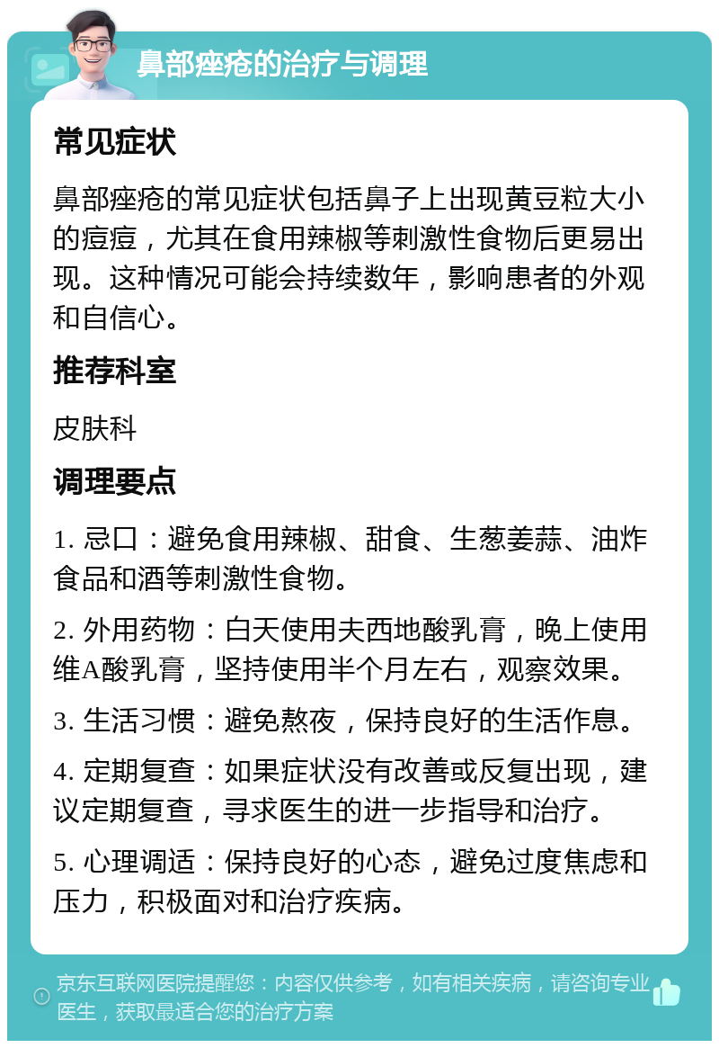 鼻部痤疮的治疗与调理 常见症状 鼻部痤疮的常见症状包括鼻子上出现黄豆粒大小的痘痘，尤其在食用辣椒等刺激性食物后更易出现。这种情况可能会持续数年，影响患者的外观和自信心。 推荐科室 皮肤科 调理要点 1. 忌口：避免食用辣椒、甜食、生葱姜蒜、油炸食品和酒等刺激性食物。 2. 外用药物：白天使用夫西地酸乳膏，晚上使用维A酸乳膏，坚持使用半个月左右，观察效果。 3. 生活习惯：避免熬夜，保持良好的生活作息。 4. 定期复查：如果症状没有改善或反复出现，建议定期复查，寻求医生的进一步指导和治疗。 5. 心理调适：保持良好的心态，避免过度焦虑和压力，积极面对和治疗疾病。