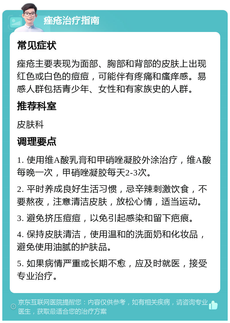 痤疮治疗指南 常见症状 痤疮主要表现为面部、胸部和背部的皮肤上出现红色或白色的痘痘，可能伴有疼痛和瘙痒感。易感人群包括青少年、女性和有家族史的人群。 推荐科室 皮肤科 调理要点 1. 使用维A酸乳膏和甲硝唑凝胶外涂治疗，维A酸每晚一次，甲硝唑凝胶每天2-3次。 2. 平时养成良好生活习惯，忌辛辣刺激饮食，不要熬夜，注意清洁皮肤，放松心情，适当运动。 3. 避免挤压痘痘，以免引起感染和留下疤痕。 4. 保持皮肤清洁，使用温和的洗面奶和化妆品，避免使用油腻的护肤品。 5. 如果病情严重或长期不愈，应及时就医，接受专业治疗。