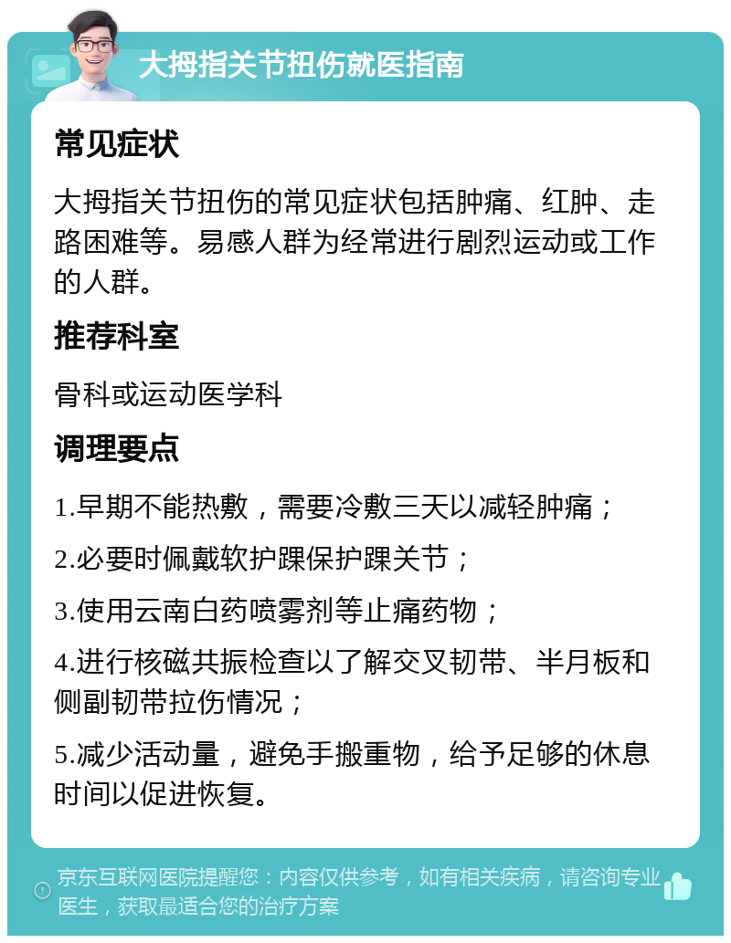 大拇指关节扭伤就医指南 常见症状 大拇指关节扭伤的常见症状包括肿痛、红肿、走路困难等。易感人群为经常进行剧烈运动或工作的人群。 推荐科室 骨科或运动医学科 调理要点 1.早期不能热敷，需要冷敷三天以减轻肿痛； 2.必要时佩戴软护踝保护踝关节； 3.使用云南白药喷雾剂等止痛药物； 4.进行核磁共振检查以了解交叉韧带、半月板和侧副韧带拉伤情况； 5.减少活动量，避免手搬重物，给予足够的休息时间以促进恢复。