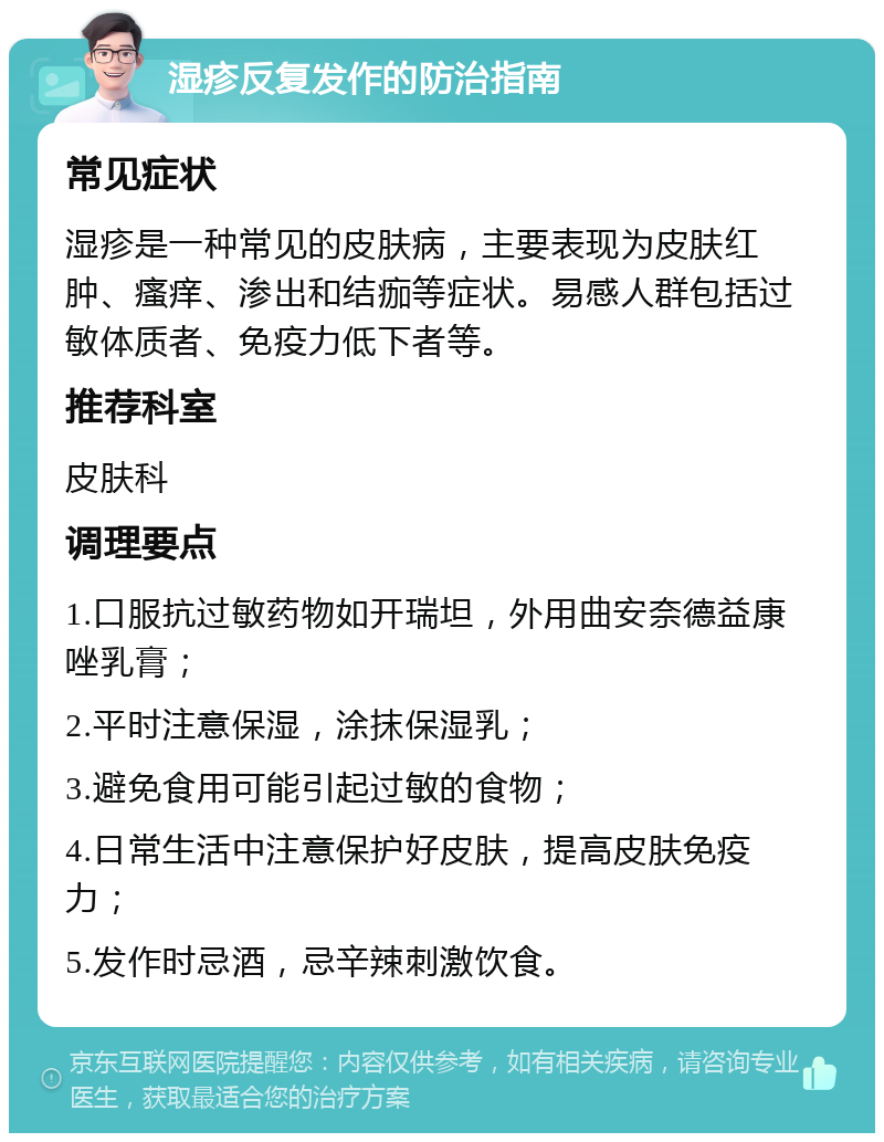 湿疹反复发作的防治指南 常见症状 湿疹是一种常见的皮肤病，主要表现为皮肤红肿、瘙痒、渗出和结痂等症状。易感人群包括过敏体质者、免疫力低下者等。 推荐科室 皮肤科 调理要点 1.口服抗过敏药物如开瑞坦，外用曲安奈德益康唑乳膏； 2.平时注意保湿，涂抹保湿乳； 3.避免食用可能引起过敏的食物； 4.日常生活中注意保护好皮肤，提高皮肤免疫力； 5.发作时忌酒，忌辛辣刺激饮食。