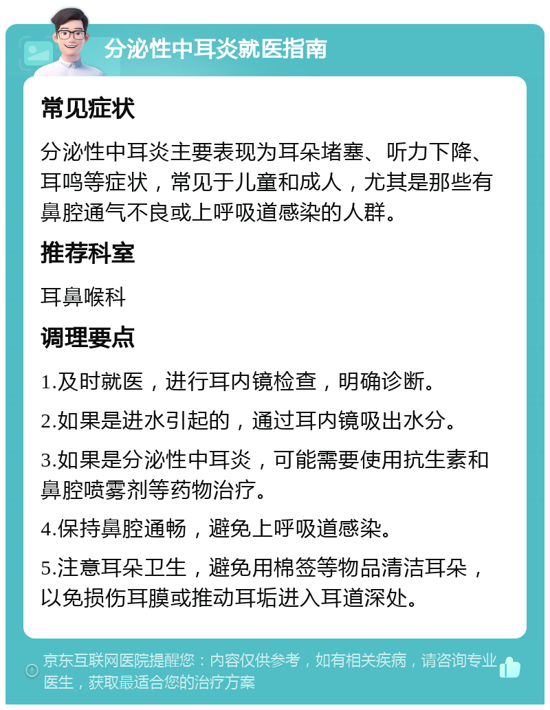 分泌性中耳炎就医指南 常见症状 分泌性中耳炎主要表现为耳朵堵塞、听力下降、耳鸣等症状，常见于儿童和成人，尤其是那些有鼻腔通气不良或上呼吸道感染的人群。 推荐科室 耳鼻喉科 调理要点 1.及时就医，进行耳内镜检查，明确诊断。 2.如果是进水引起的，通过耳内镜吸出水分。 3.如果是分泌性中耳炎，可能需要使用抗生素和鼻腔喷雾剂等药物治疗。 4.保持鼻腔通畅，避免上呼吸道感染。 5.注意耳朵卫生，避免用棉签等物品清洁耳朵，以免损伤耳膜或推动耳垢进入耳道深处。