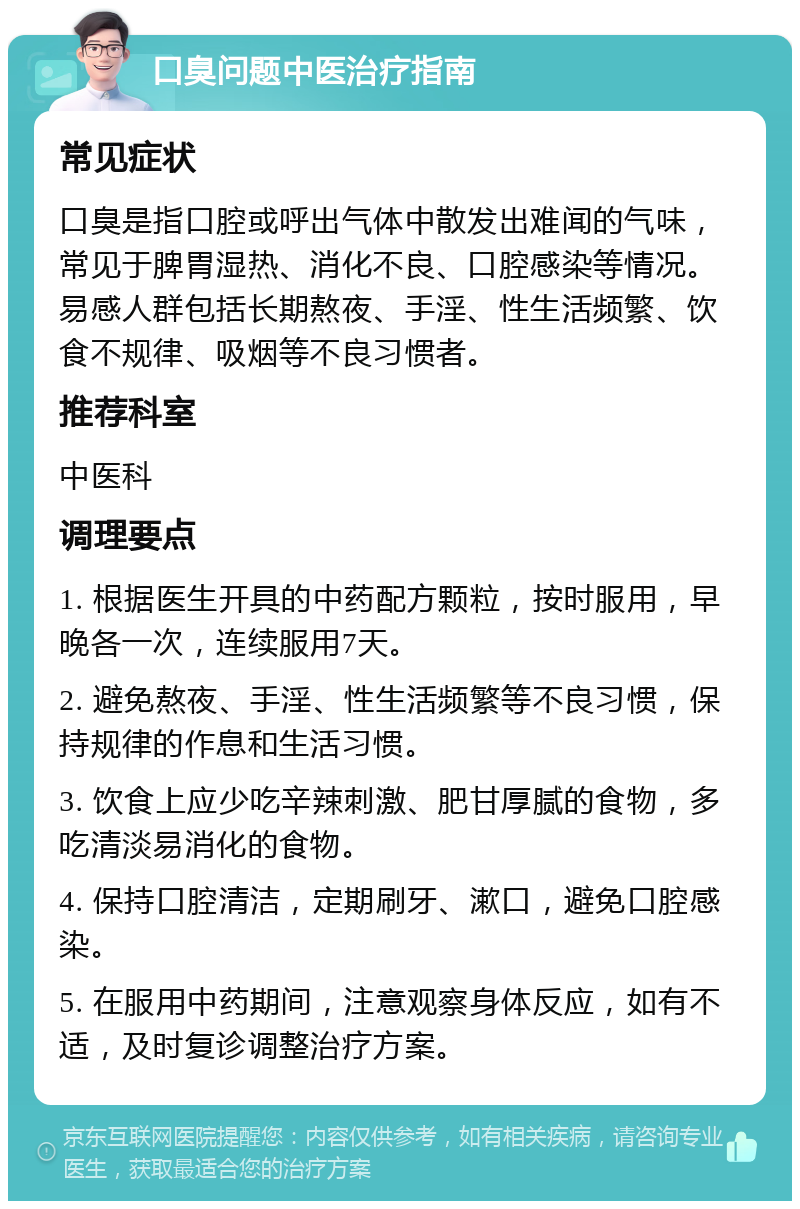 口臭问题中医治疗指南 常见症状 口臭是指口腔或呼出气体中散发出难闻的气味，常见于脾胃湿热、消化不良、口腔感染等情况。易感人群包括长期熬夜、手淫、性生活频繁、饮食不规律、吸烟等不良习惯者。 推荐科室 中医科 调理要点 1. 根据医生开具的中药配方颗粒，按时服用，早晚各一次，连续服用7天。 2. 避免熬夜、手淫、性生活频繁等不良习惯，保持规律的作息和生活习惯。 3. 饮食上应少吃辛辣刺激、肥甘厚腻的食物，多吃清淡易消化的食物。 4. 保持口腔清洁，定期刷牙、漱口，避免口腔感染。 5. 在服用中药期间，注意观察身体反应，如有不适，及时复诊调整治疗方案。