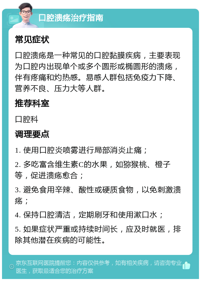 口腔溃疡治疗指南 常见症状 口腔溃疡是一种常见的口腔黏膜疾病，主要表现为口腔内出现单个或多个圆形或椭圆形的溃疡，伴有疼痛和灼热感。易感人群包括免疫力下降、营养不良、压力大等人群。 推荐科室 口腔科 调理要点 1. 使用口腔炎喷雾进行局部消炎止痛； 2. 多吃富含维生素C的水果，如猕猴桃、橙子等，促进溃疡愈合； 3. 避免食用辛辣、酸性或硬质食物，以免刺激溃疡； 4. 保持口腔清洁，定期刷牙和使用漱口水； 5. 如果症状严重或持续时间长，应及时就医，排除其他潜在疾病的可能性。