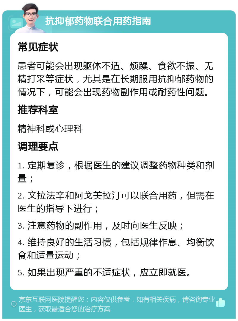 抗抑郁药物联合用药指南 常见症状 患者可能会出现躯体不适、烦躁、食欲不振、无精打采等症状，尤其是在长期服用抗抑郁药物的情况下，可能会出现药物副作用或耐药性问题。 推荐科室 精神科或心理科 调理要点 1. 定期复诊，根据医生的建议调整药物种类和剂量； 2. 文拉法辛和阿戈美拉汀可以联合用药，但需在医生的指导下进行； 3. 注意药物的副作用，及时向医生反映； 4. 维持良好的生活习惯，包括规律作息、均衡饮食和适量运动； 5. 如果出现严重的不适症状，应立即就医。