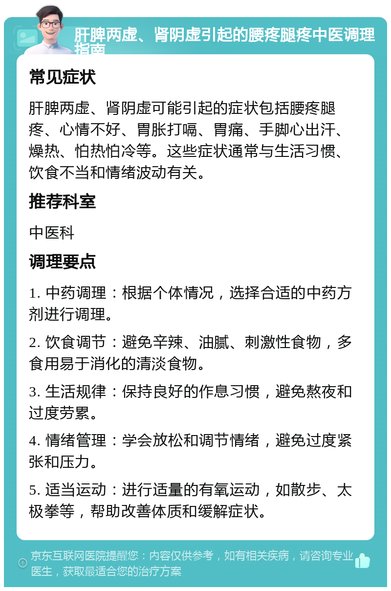 肝脾两虚、肾阴虚引起的腰疼腿疼中医调理指南 常见症状 肝脾两虚、肾阴虚可能引起的症状包括腰疼腿疼、心情不好、胃胀打嗝、胃痛、手脚心出汗、燥热、怕热怕冷等。这些症状通常与生活习惯、饮食不当和情绪波动有关。 推荐科室 中医科 调理要点 1. 中药调理：根据个体情况，选择合适的中药方剂进行调理。 2. 饮食调节：避免辛辣、油腻、刺激性食物，多食用易于消化的清淡食物。 3. 生活规律：保持良好的作息习惯，避免熬夜和过度劳累。 4. 情绪管理：学会放松和调节情绪，避免过度紧张和压力。 5. 适当运动：进行适量的有氧运动，如散步、太极拳等，帮助改善体质和缓解症状。