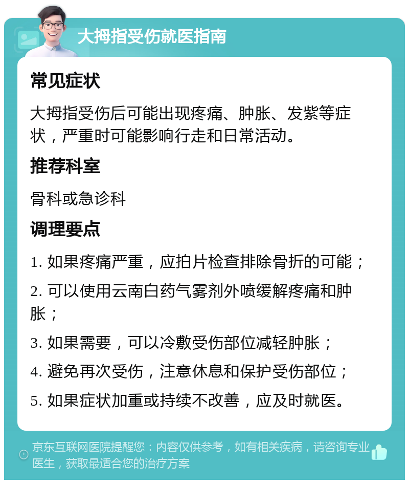 大拇指受伤就医指南 常见症状 大拇指受伤后可能出现疼痛、肿胀、发紫等症状，严重时可能影响行走和日常活动。 推荐科室 骨科或急诊科 调理要点 1. 如果疼痛严重，应拍片检查排除骨折的可能； 2. 可以使用云南白药气雾剂外喷缓解疼痛和肿胀； 3. 如果需要，可以冷敷受伤部位减轻肿胀； 4. 避免再次受伤，注意休息和保护受伤部位； 5. 如果症状加重或持续不改善，应及时就医。