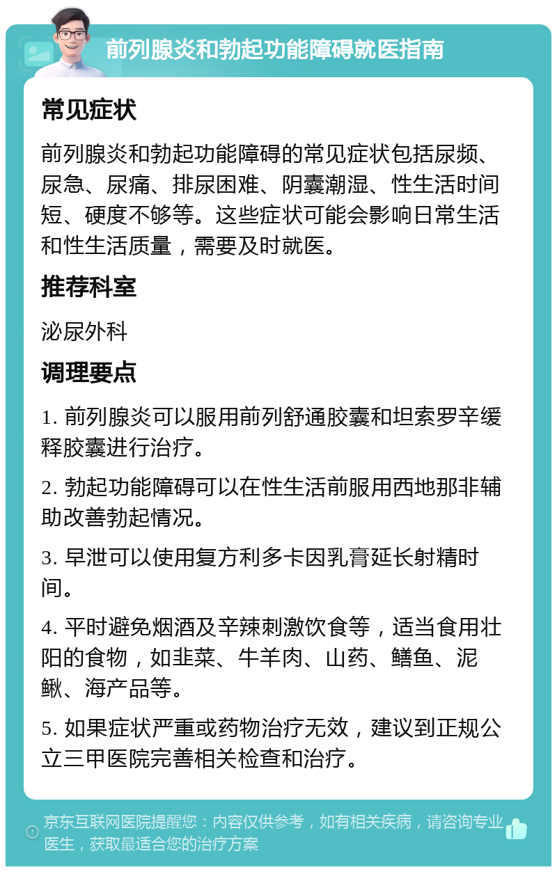 前列腺炎和勃起功能障碍就医指南 常见症状 前列腺炎和勃起功能障碍的常见症状包括尿频、尿急、尿痛、排尿困难、阴囊潮湿、性生活时间短、硬度不够等。这些症状可能会影响日常生活和性生活质量，需要及时就医。 推荐科室 泌尿外科 调理要点 1. 前列腺炎可以服用前列舒通胶囊和坦索罗辛缓释胶囊进行治疗。 2. 勃起功能障碍可以在性生活前服用西地那非辅助改善勃起情况。 3. 早泄可以使用复方利多卡因乳膏延长射精时间。 4. 平时避免烟酒及辛辣刺激饮食等，适当食用壮阳的食物，如韭菜、牛羊肉、山药、鳝鱼、泥鳅、海产品等。 5. 如果症状严重或药物治疗无效，建议到正规公立三甲医院完善相关检查和治疗。