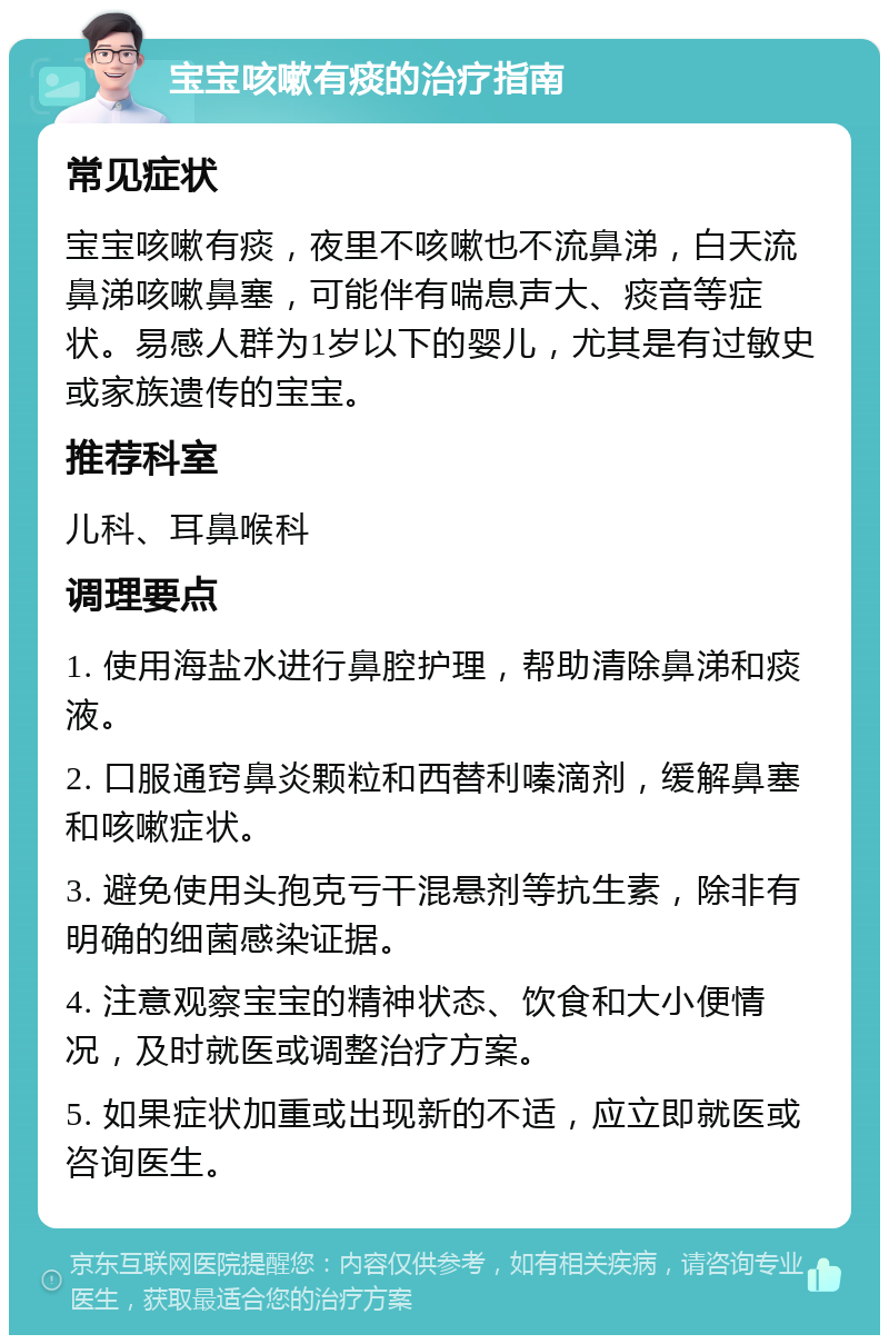 宝宝咳嗽有痰的治疗指南 常见症状 宝宝咳嗽有痰，夜里不咳嗽也不流鼻涕，白天流鼻涕咳嗽鼻塞，可能伴有喘息声大、痰音等症状。易感人群为1岁以下的婴儿，尤其是有过敏史或家族遗传的宝宝。 推荐科室 儿科、耳鼻喉科 调理要点 1. 使用海盐水进行鼻腔护理，帮助清除鼻涕和痰液。 2. 口服通窍鼻炎颗粒和西替利嗪滴剂，缓解鼻塞和咳嗽症状。 3. 避免使用头孢克亏干混悬剂等抗生素，除非有明确的细菌感染证据。 4. 注意观察宝宝的精神状态、饮食和大小便情况，及时就医或调整治疗方案。 5. 如果症状加重或出现新的不适，应立即就医或咨询医生。