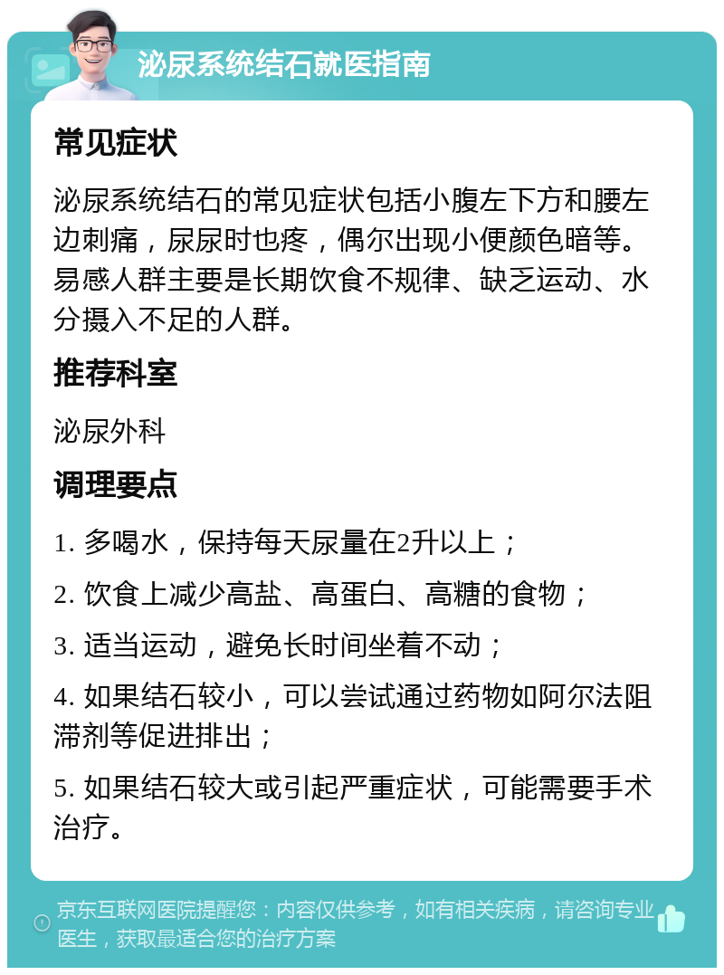 泌尿系统结石就医指南 常见症状 泌尿系统结石的常见症状包括小腹左下方和腰左边刺痛，尿尿时也疼，偶尔出现小便颜色暗等。易感人群主要是长期饮食不规律、缺乏运动、水分摄入不足的人群。 推荐科室 泌尿外科 调理要点 1. 多喝水，保持每天尿量在2升以上； 2. 饮食上减少高盐、高蛋白、高糖的食物； 3. 适当运动，避免长时间坐着不动； 4. 如果结石较小，可以尝试通过药物如阿尔法阻滞剂等促进排出； 5. 如果结石较大或引起严重症状，可能需要手术治疗。