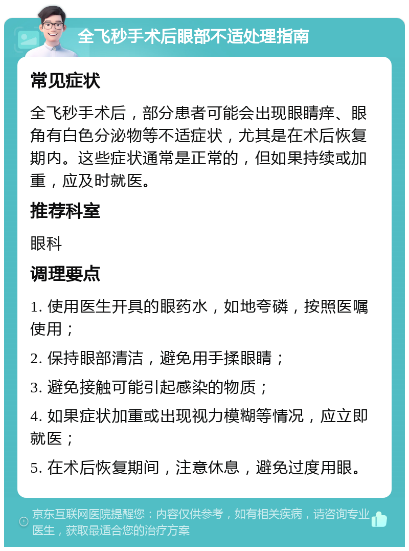 全飞秒手术后眼部不适处理指南 常见症状 全飞秒手术后，部分患者可能会出现眼睛痒、眼角有白色分泌物等不适症状，尤其是在术后恢复期内。这些症状通常是正常的，但如果持续或加重，应及时就医。 推荐科室 眼科 调理要点 1. 使用医生开具的眼药水，如地夸磷，按照医嘱使用； 2. 保持眼部清洁，避免用手揉眼睛； 3. 避免接触可能引起感染的物质； 4. 如果症状加重或出现视力模糊等情况，应立即就医； 5. 在术后恢复期间，注意休息，避免过度用眼。