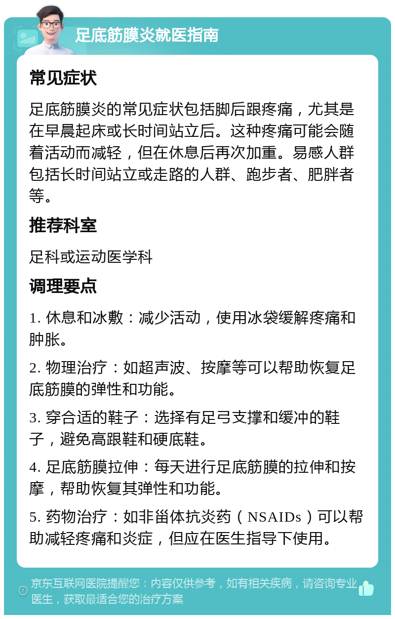 足底筋膜炎就医指南 常见症状 足底筋膜炎的常见症状包括脚后跟疼痛，尤其是在早晨起床或长时间站立后。这种疼痛可能会随着活动而减轻，但在休息后再次加重。易感人群包括长时间站立或走路的人群、跑步者、肥胖者等。 推荐科室 足科或运动医学科 调理要点 1. 休息和冰敷：减少活动，使用冰袋缓解疼痛和肿胀。 2. 物理治疗：如超声波、按摩等可以帮助恢复足底筋膜的弹性和功能。 3. 穿合适的鞋子：选择有足弓支撑和缓冲的鞋子，避免高跟鞋和硬底鞋。 4. 足底筋膜拉伸：每天进行足底筋膜的拉伸和按摩，帮助恢复其弹性和功能。 5. 药物治疗：如非甾体抗炎药（NSAIDs）可以帮助减轻疼痛和炎症，但应在医生指导下使用。