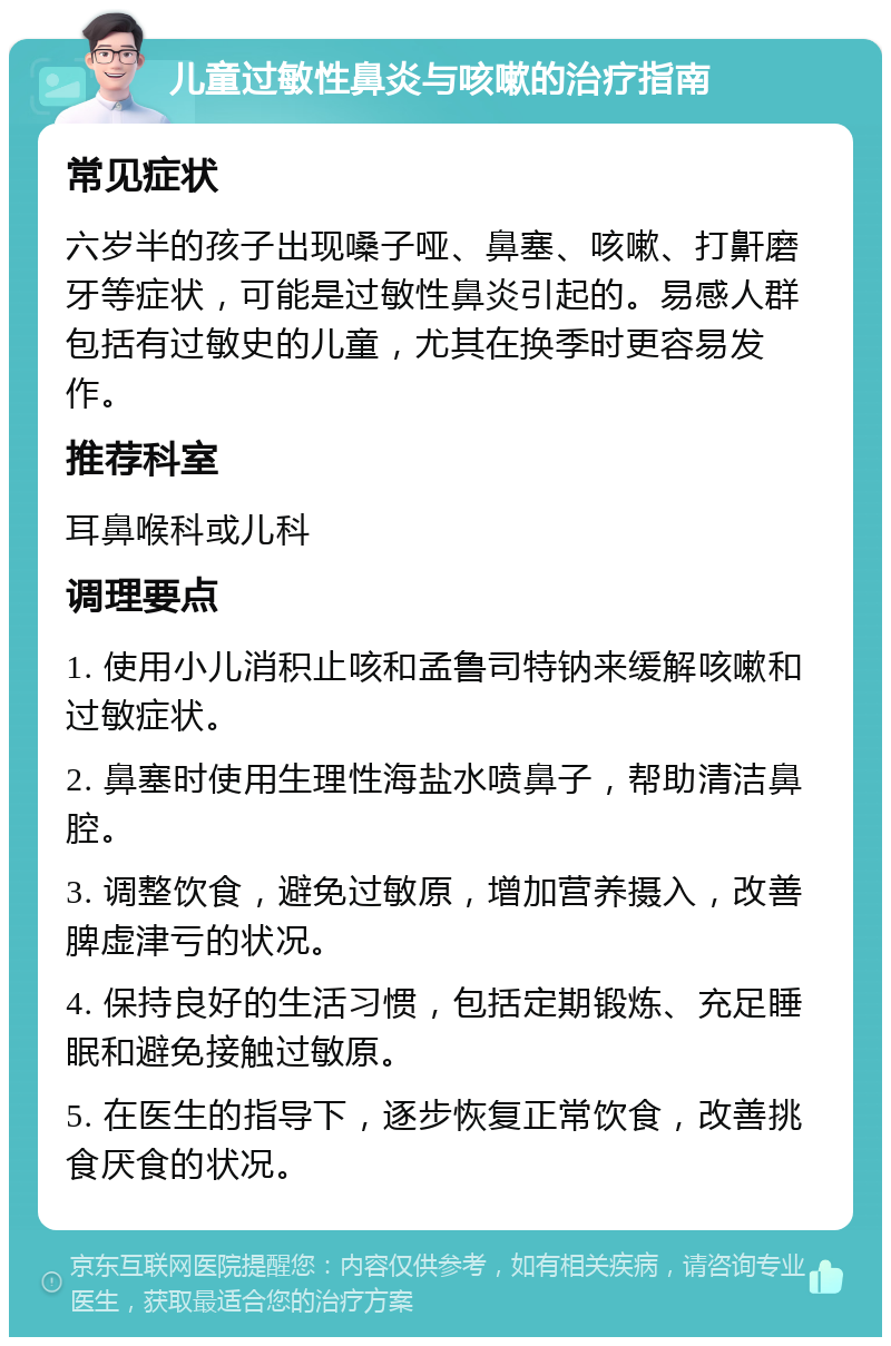 儿童过敏性鼻炎与咳嗽的治疗指南 常见症状 六岁半的孩子出现嗓子哑、鼻塞、咳嗽、打鼾磨牙等症状，可能是过敏性鼻炎引起的。易感人群包括有过敏史的儿童，尤其在换季时更容易发作。 推荐科室 耳鼻喉科或儿科 调理要点 1. 使用小儿消积止咳和孟鲁司特钠来缓解咳嗽和过敏症状。 2. 鼻塞时使用生理性海盐水喷鼻子，帮助清洁鼻腔。 3. 调整饮食，避免过敏原，增加营养摄入，改善脾虚津亏的状况。 4. 保持良好的生活习惯，包括定期锻炼、充足睡眠和避免接触过敏原。 5. 在医生的指导下，逐步恢复正常饮食，改善挑食厌食的状况。