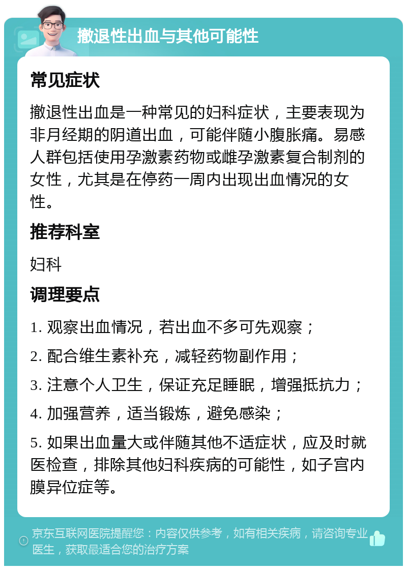 撤退性出血与其他可能性 常见症状 撤退性出血是一种常见的妇科症状，主要表现为非月经期的阴道出血，可能伴随小腹胀痛。易感人群包括使用孕激素药物或雌孕激素复合制剂的女性，尤其是在停药一周内出现出血情况的女性。 推荐科室 妇科 调理要点 1. 观察出血情况，若出血不多可先观察； 2. 配合维生素补充，减轻药物副作用； 3. 注意个人卫生，保证充足睡眠，增强抵抗力； 4. 加强营养，适当锻炼，避免感染； 5. 如果出血量大或伴随其他不适症状，应及时就医检查，排除其他妇科疾病的可能性，如子宫内膜异位症等。