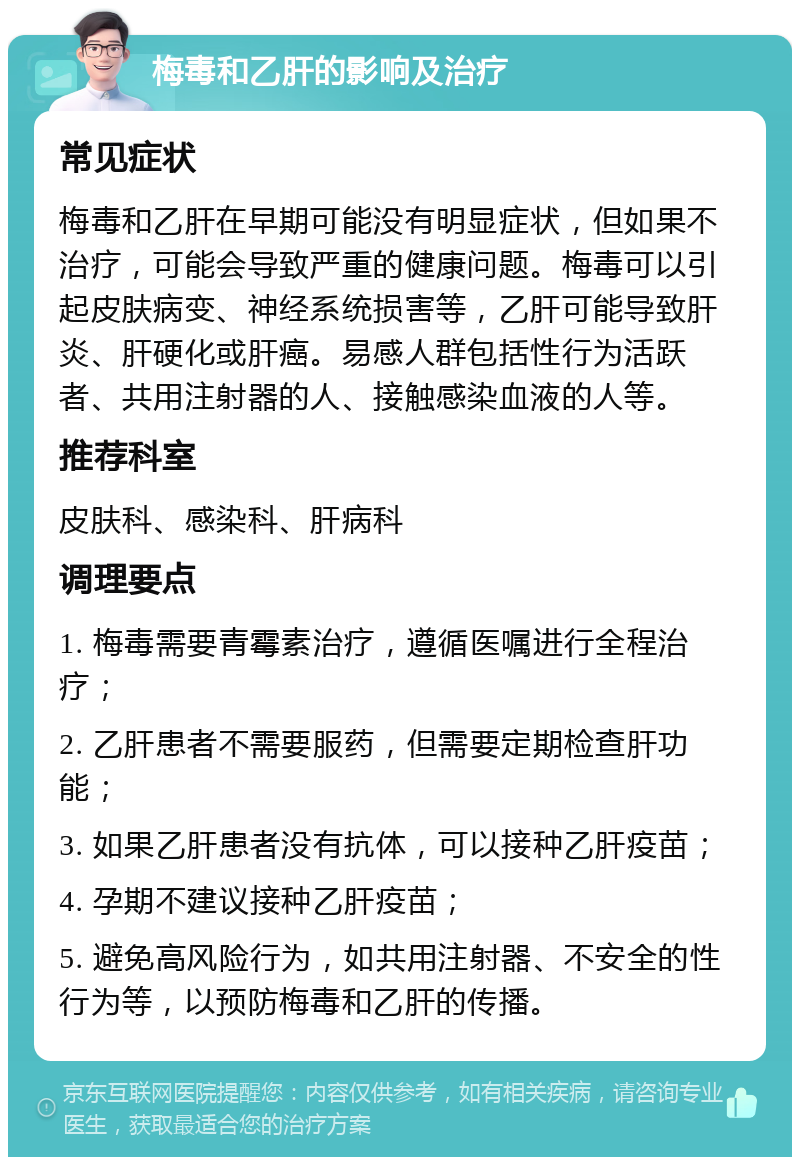 梅毒和乙肝的影响及治疗 常见症状 梅毒和乙肝在早期可能没有明显症状，但如果不治疗，可能会导致严重的健康问题。梅毒可以引起皮肤病变、神经系统损害等，乙肝可能导致肝炎、肝硬化或肝癌。易感人群包括性行为活跃者、共用注射器的人、接触感染血液的人等。 推荐科室 皮肤科、感染科、肝病科 调理要点 1. 梅毒需要青霉素治疗，遵循医嘱进行全程治疗； 2. 乙肝患者不需要服药，但需要定期检查肝功能； 3. 如果乙肝患者没有抗体，可以接种乙肝疫苗； 4. 孕期不建议接种乙肝疫苗； 5. 避免高风险行为，如共用注射器、不安全的性行为等，以预防梅毒和乙肝的传播。