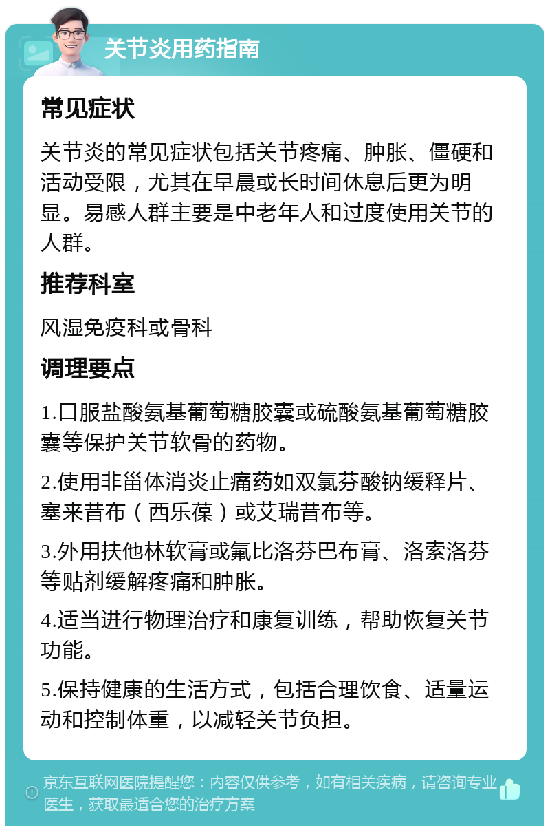 关节炎用药指南 常见症状 关节炎的常见症状包括关节疼痛、肿胀、僵硬和活动受限，尤其在早晨或长时间休息后更为明显。易感人群主要是中老年人和过度使用关节的人群。 推荐科室 风湿免疫科或骨科 调理要点 1.口服盐酸氨基葡萄糖胶囊或硫酸氨基葡萄糖胶囊等保护关节软骨的药物。 2.使用非甾体消炎止痛药如双氯芬酸钠缓释片、塞来昔布（西乐葆）或艾瑞昔布等。 3.外用扶他林软膏或氟比洛芬巴布膏、洛索洛芬等贴剂缓解疼痛和肿胀。 4.适当进行物理治疗和康复训练，帮助恢复关节功能。 5.保持健康的生活方式，包括合理饮食、适量运动和控制体重，以减轻关节负担。