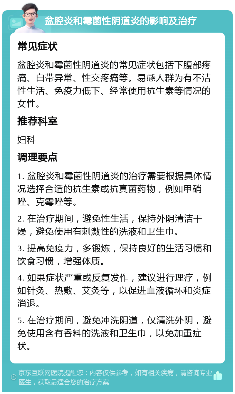 盆腔炎和霉菌性阴道炎的影响及治疗 常见症状 盆腔炎和霉菌性阴道炎的常见症状包括下腹部疼痛、白带异常、性交疼痛等。易感人群为有不洁性生活、免疫力低下、经常使用抗生素等情况的女性。 推荐科室 妇科 调理要点 1. 盆腔炎和霉菌性阴道炎的治疗需要根据具体情况选择合适的抗生素或抗真菌药物，例如甲硝唑、克霉唑等。 2. 在治疗期间，避免性生活，保持外阴清洁干燥，避免使用有刺激性的洗液和卫生巾。 3. 提高免疫力，多锻炼，保持良好的生活习惯和饮食习惯，增强体质。 4. 如果症状严重或反复发作，建议进行理疗，例如针灸、热敷、艾灸等，以促进血液循环和炎症消退。 5. 在治疗期间，避免冲洗阴道，仅清洗外阴，避免使用含有香料的洗液和卫生巾，以免加重症状。