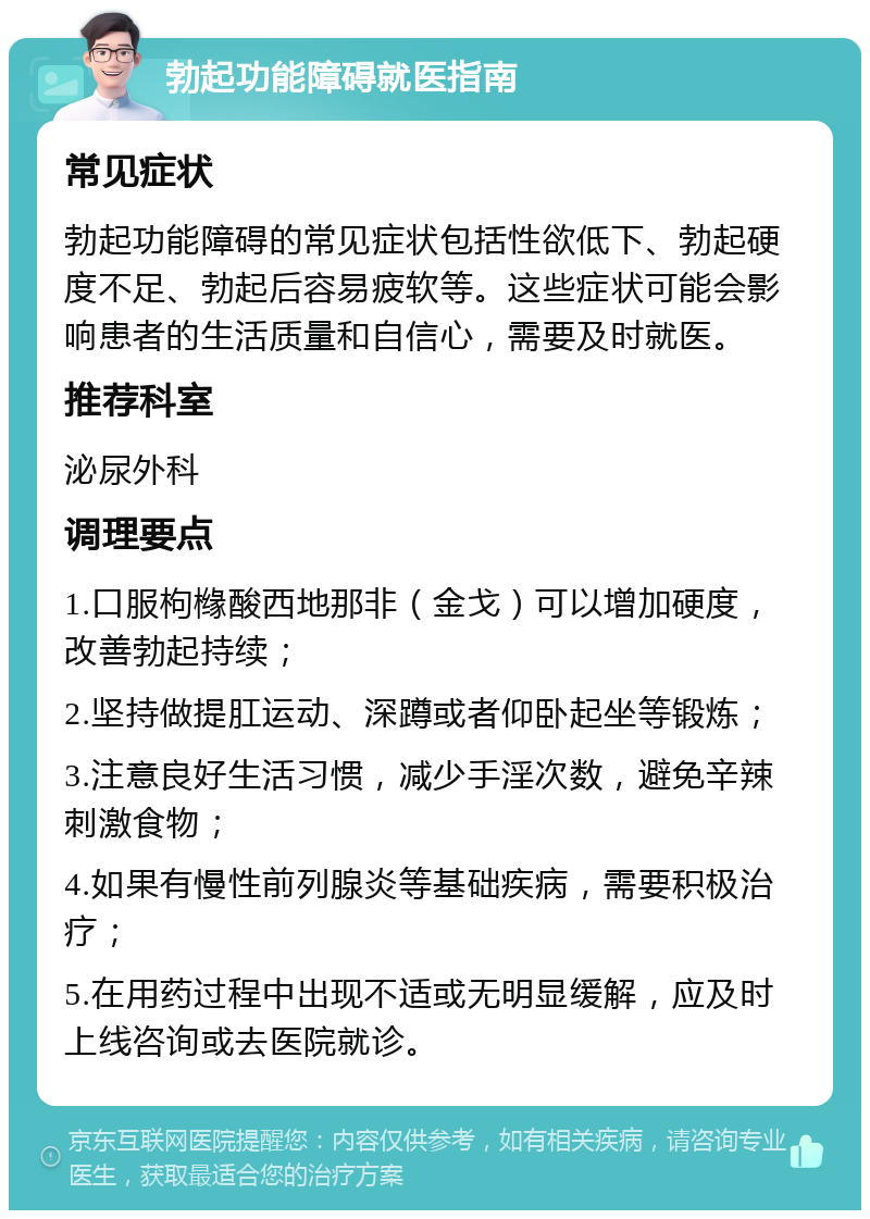 勃起功能障碍就医指南 常见症状 勃起功能障碍的常见症状包括性欲低下、勃起硬度不足、勃起后容易疲软等。这些症状可能会影响患者的生活质量和自信心，需要及时就医。 推荐科室 泌尿外科 调理要点 1.口服枸橼酸西地那非（金戈）可以增加硬度，改善勃起持续； 2.坚持做提肛运动、深蹲或者仰卧起坐等锻炼； 3.注意良好生活习惯，减少手淫次数，避免辛辣刺激食物； 4.如果有慢性前列腺炎等基础疾病，需要积极治疗； 5.在用药过程中出现不适或无明显缓解，应及时上线咨询或去医院就诊。