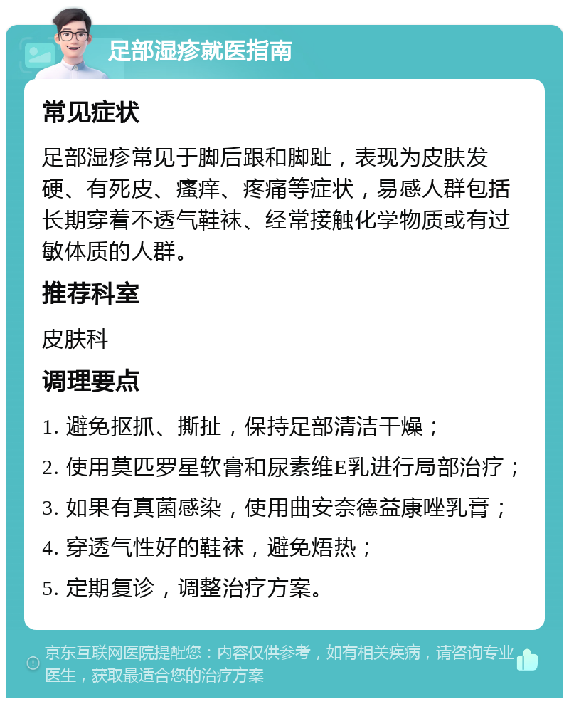 足部湿疹就医指南 常见症状 足部湿疹常见于脚后跟和脚趾，表现为皮肤发硬、有死皮、瘙痒、疼痛等症状，易感人群包括长期穿着不透气鞋袜、经常接触化学物质或有过敏体质的人群。 推荐科室 皮肤科 调理要点 1. 避免抠抓、撕扯，保持足部清洁干燥； 2. 使用莫匹罗星软膏和尿素维E乳进行局部治疗； 3. 如果有真菌感染，使用曲安奈德益康唑乳膏； 4. 穿透气性好的鞋袜，避免焐热； 5. 定期复诊，调整治疗方案。