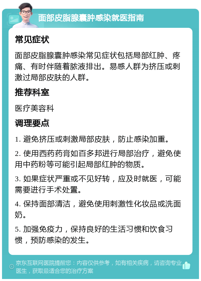 面部皮脂腺囊肿感染就医指南 常见症状 面部皮脂腺囊肿感染常见症状包括局部红肿、疼痛、有时伴随着脓液排出。易感人群为挤压或刺激过局部皮肤的人群。 推荐科室 医疗美容科 调理要点 1. 避免挤压或刺激局部皮肤，防止感染加重。 2. 使用西药药膏如百多邦进行局部治疗，避免使用中药粉等可能引起局部红肿的物质。 3. 如果症状严重或不见好转，应及时就医，可能需要进行手术处置。 4. 保持面部清洁，避免使用刺激性化妆品或洗面奶。 5. 加强免疫力，保持良好的生活习惯和饮食习惯，预防感染的发生。