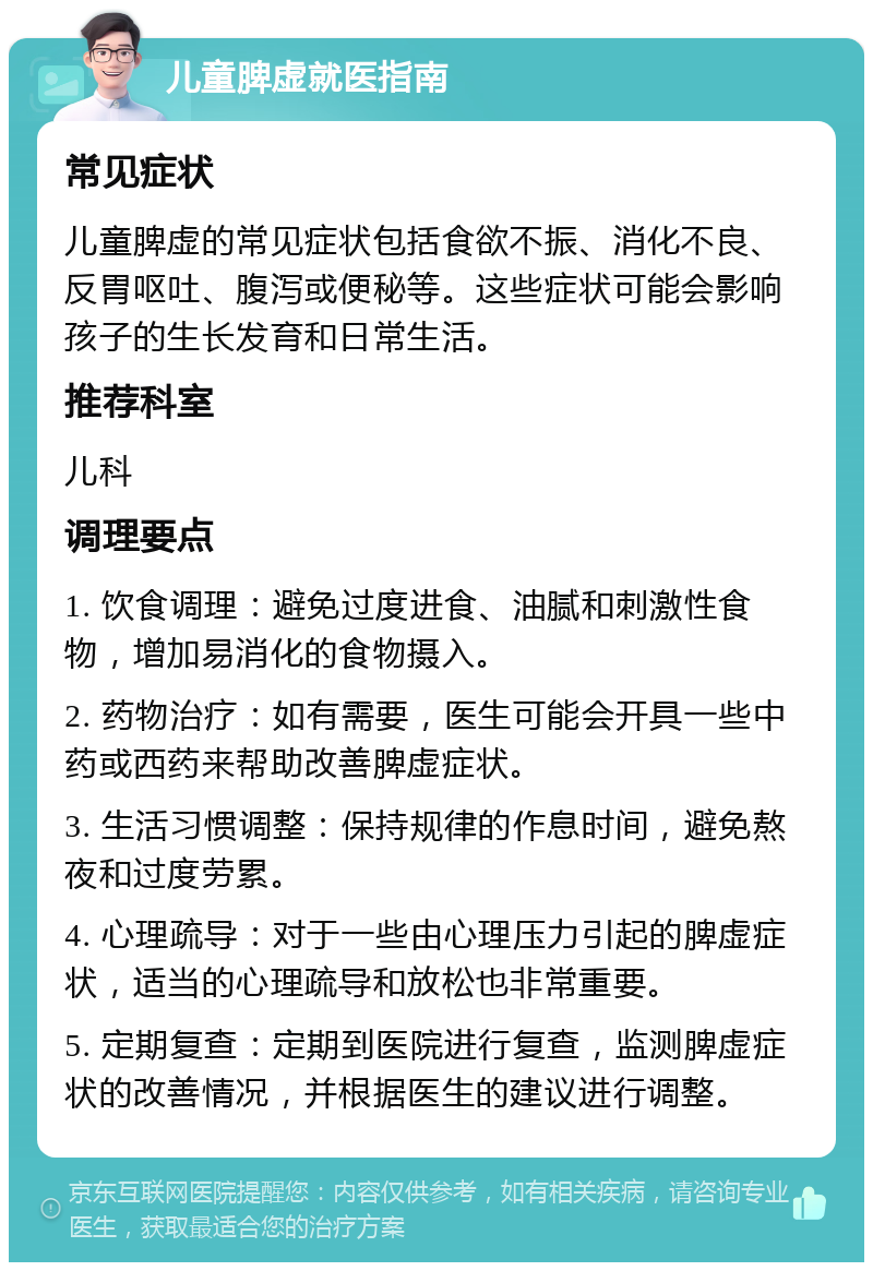 儿童脾虚就医指南 常见症状 儿童脾虚的常见症状包括食欲不振、消化不良、反胃呕吐、腹泻或便秘等。这些症状可能会影响孩子的生长发育和日常生活。 推荐科室 儿科 调理要点 1. 饮食调理：避免过度进食、油腻和刺激性食物，增加易消化的食物摄入。 2. 药物治疗：如有需要，医生可能会开具一些中药或西药来帮助改善脾虚症状。 3. 生活习惯调整：保持规律的作息时间，避免熬夜和过度劳累。 4. 心理疏导：对于一些由心理压力引起的脾虚症状，适当的心理疏导和放松也非常重要。 5. 定期复查：定期到医院进行复查，监测脾虚症状的改善情况，并根据医生的建议进行调整。