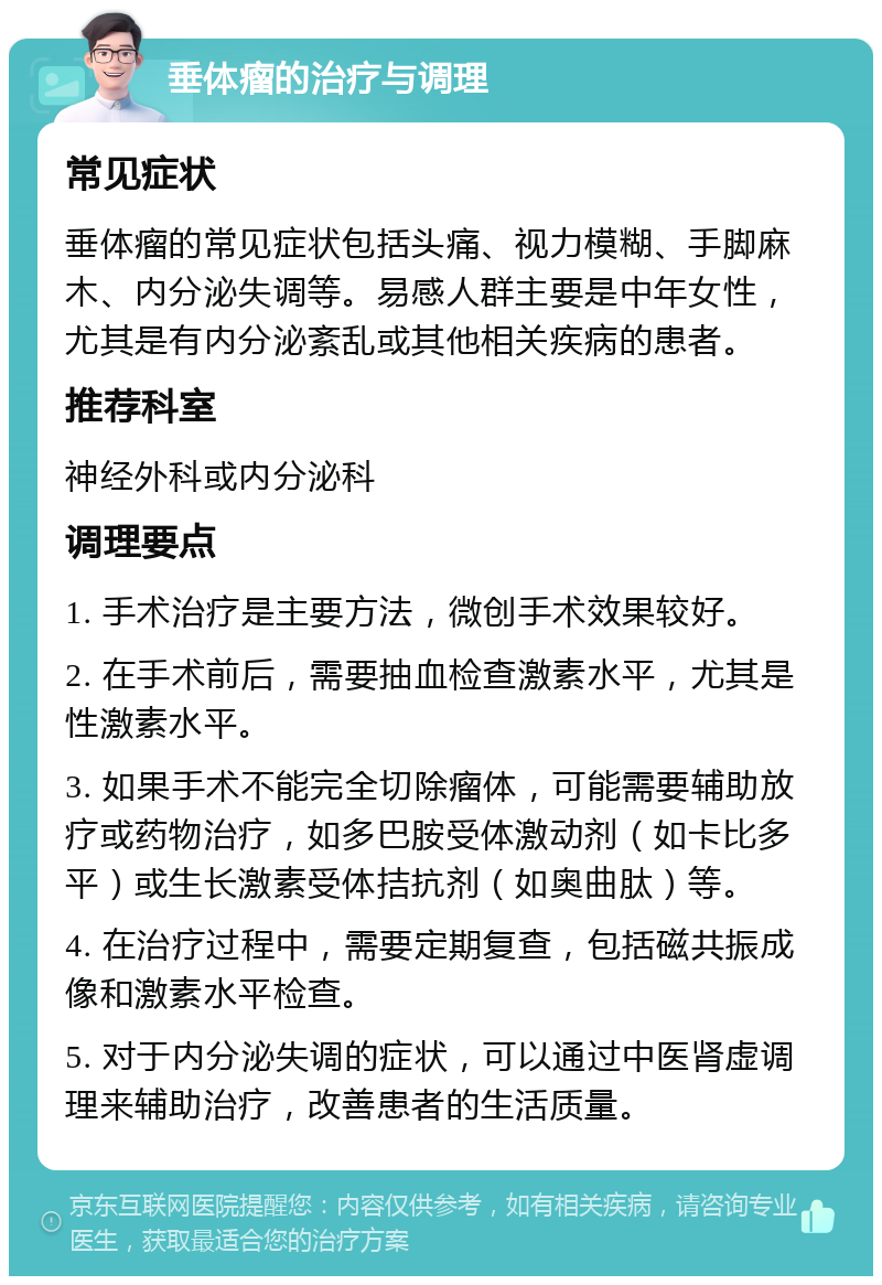 垂体瘤的治疗与调理 常见症状 垂体瘤的常见症状包括头痛、视力模糊、手脚麻木、内分泌失调等。易感人群主要是中年女性，尤其是有内分泌紊乱或其他相关疾病的患者。 推荐科室 神经外科或内分泌科 调理要点 1. 手术治疗是主要方法，微创手术效果较好。 2. 在手术前后，需要抽血检查激素水平，尤其是性激素水平。 3. 如果手术不能完全切除瘤体，可能需要辅助放疗或药物治疗，如多巴胺受体激动剂（如卡比多平）或生长激素受体拮抗剂（如奥曲肽）等。 4. 在治疗过程中，需要定期复查，包括磁共振成像和激素水平检查。 5. 对于内分泌失调的症状，可以通过中医肾虚调理来辅助治疗，改善患者的生活质量。