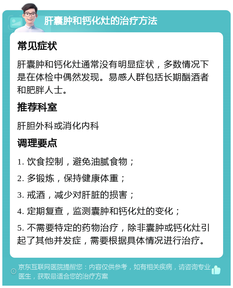 肝囊肿和钙化灶的治疗方法 常见症状 肝囊肿和钙化灶通常没有明显症状，多数情况下是在体检中偶然发现。易感人群包括长期酗酒者和肥胖人士。 推荐科室 肝胆外科或消化内科 调理要点 1. 饮食控制，避免油腻食物； 2. 多锻炼，保持健康体重； 3. 戒酒，减少对肝脏的损害； 4. 定期复查，监测囊肿和钙化灶的变化； 5. 不需要特定的药物治疗，除非囊肿或钙化灶引起了其他并发症，需要根据具体情况进行治疗。