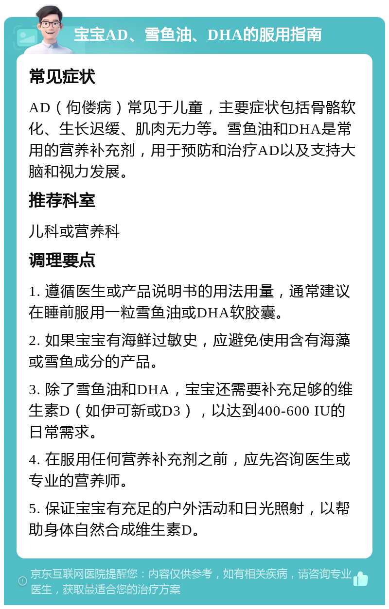 宝宝AD、雪鱼油、DHA的服用指南 常见症状 AD（佝偻病）常见于儿童，主要症状包括骨骼软化、生长迟缓、肌肉无力等。雪鱼油和DHA是常用的营养补充剂，用于预防和治疗AD以及支持大脑和视力发展。 推荐科室 儿科或营养科 调理要点 1. 遵循医生或产品说明书的用法用量，通常建议在睡前服用一粒雪鱼油或DHA软胶囊。 2. 如果宝宝有海鲜过敏史，应避免使用含有海藻或雪鱼成分的产品。 3. 除了雪鱼油和DHA，宝宝还需要补充足够的维生素D（如伊可新或D3），以达到400-600 IU的日常需求。 4. 在服用任何营养补充剂之前，应先咨询医生或专业的营养师。 5. 保证宝宝有充足的户外活动和日光照射，以帮助身体自然合成维生素D。