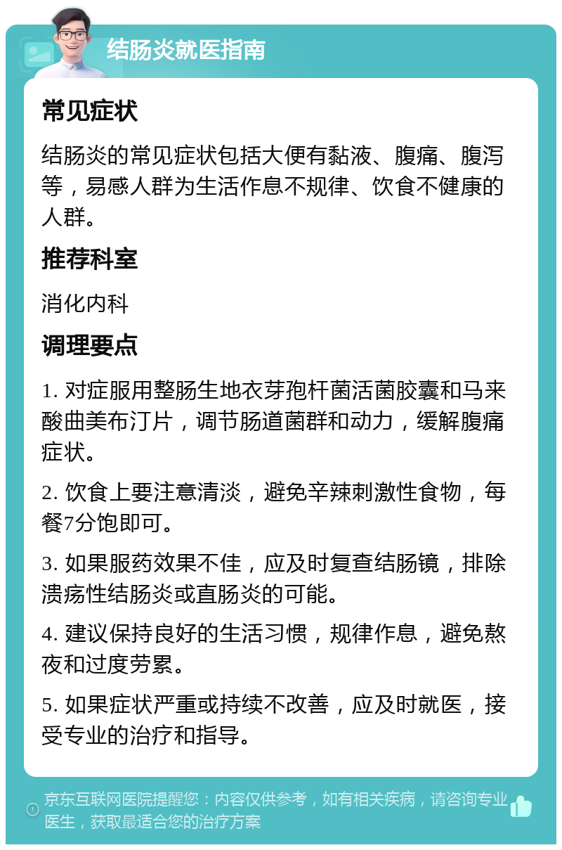 结肠炎就医指南 常见症状 结肠炎的常见症状包括大便有黏液、腹痛、腹泻等，易感人群为生活作息不规律、饮食不健康的人群。 推荐科室 消化内科 调理要点 1. 对症服用整肠生地衣芽孢杆菌活菌胶囊和马来酸曲美布汀片，调节肠道菌群和动力，缓解腹痛症状。 2. 饮食上要注意清淡，避免辛辣刺激性食物，每餐7分饱即可。 3. 如果服药效果不佳，应及时复查结肠镜，排除溃疡性结肠炎或直肠炎的可能。 4. 建议保持良好的生活习惯，规律作息，避免熬夜和过度劳累。 5. 如果症状严重或持续不改善，应及时就医，接受专业的治疗和指导。