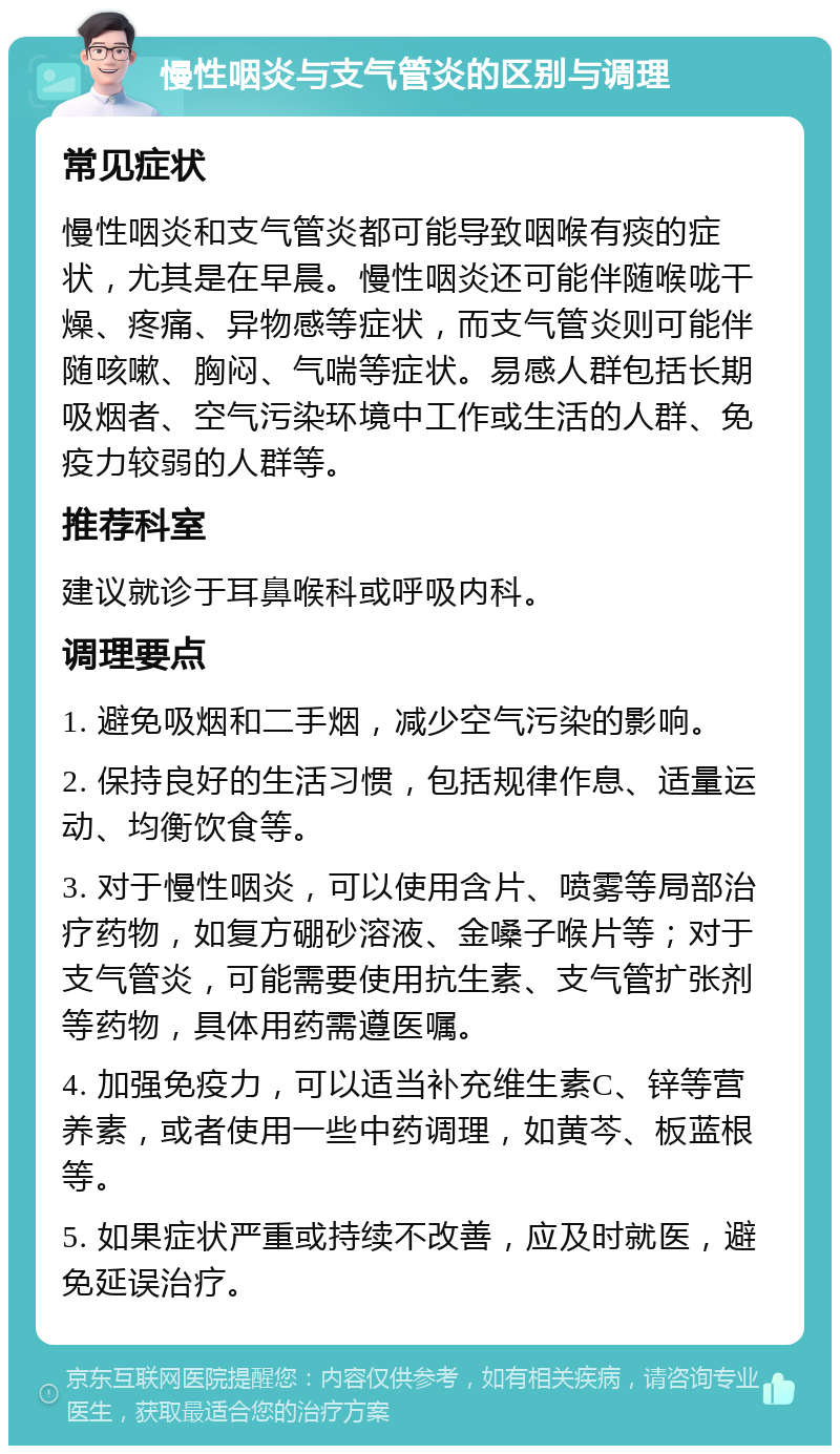 慢性咽炎与支气管炎的区别与调理 常见症状 慢性咽炎和支气管炎都可能导致咽喉有痰的症状，尤其是在早晨。慢性咽炎还可能伴随喉咙干燥、疼痛、异物感等症状，而支气管炎则可能伴随咳嗽、胸闷、气喘等症状。易感人群包括长期吸烟者、空气污染环境中工作或生活的人群、免疫力较弱的人群等。 推荐科室 建议就诊于耳鼻喉科或呼吸内科。 调理要点 1. 避免吸烟和二手烟，减少空气污染的影响。 2. 保持良好的生活习惯，包括规律作息、适量运动、均衡饮食等。 3. 对于慢性咽炎，可以使用含片、喷雾等局部治疗药物，如复方硼砂溶液、金嗓子喉片等；对于支气管炎，可能需要使用抗生素、支气管扩张剂等药物，具体用药需遵医嘱。 4. 加强免疫力，可以适当补充维生素C、锌等营养素，或者使用一些中药调理，如黄芩、板蓝根等。 5. 如果症状严重或持续不改善，应及时就医，避免延误治疗。