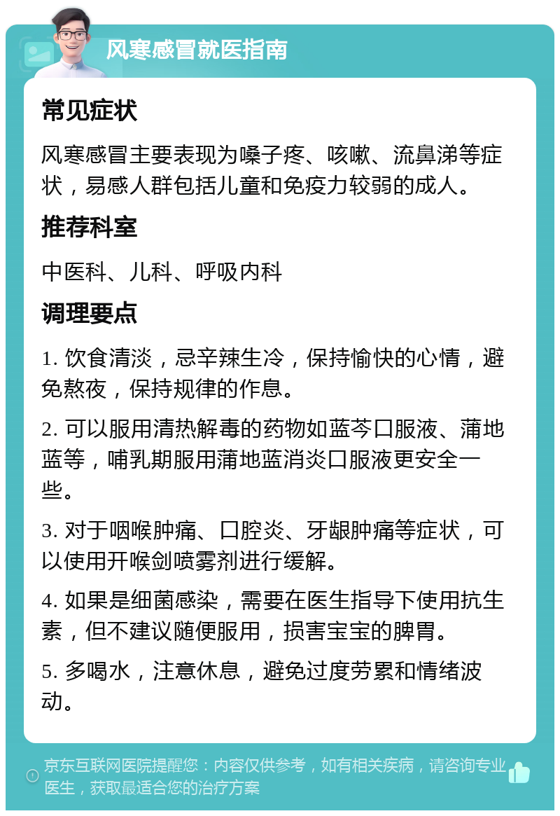 风寒感冒就医指南 常见症状 风寒感冒主要表现为嗓子疼、咳嗽、流鼻涕等症状，易感人群包括儿童和免疫力较弱的成人。 推荐科室 中医科、儿科、呼吸内科 调理要点 1. 饮食清淡，忌辛辣生冷，保持愉快的心情，避免熬夜，保持规律的作息。 2. 可以服用清热解毒的药物如蓝芩口服液、蒲地蓝等，哺乳期服用蒲地蓝消炎口服液更安全一些。 3. 对于咽喉肿痛、口腔炎、牙龈肿痛等症状，可以使用开喉剑喷雾剂进行缓解。 4. 如果是细菌感染，需要在医生指导下使用抗生素，但不建议随便服用，损害宝宝的脾胃。 5. 多喝水，注意休息，避免过度劳累和情绪波动。