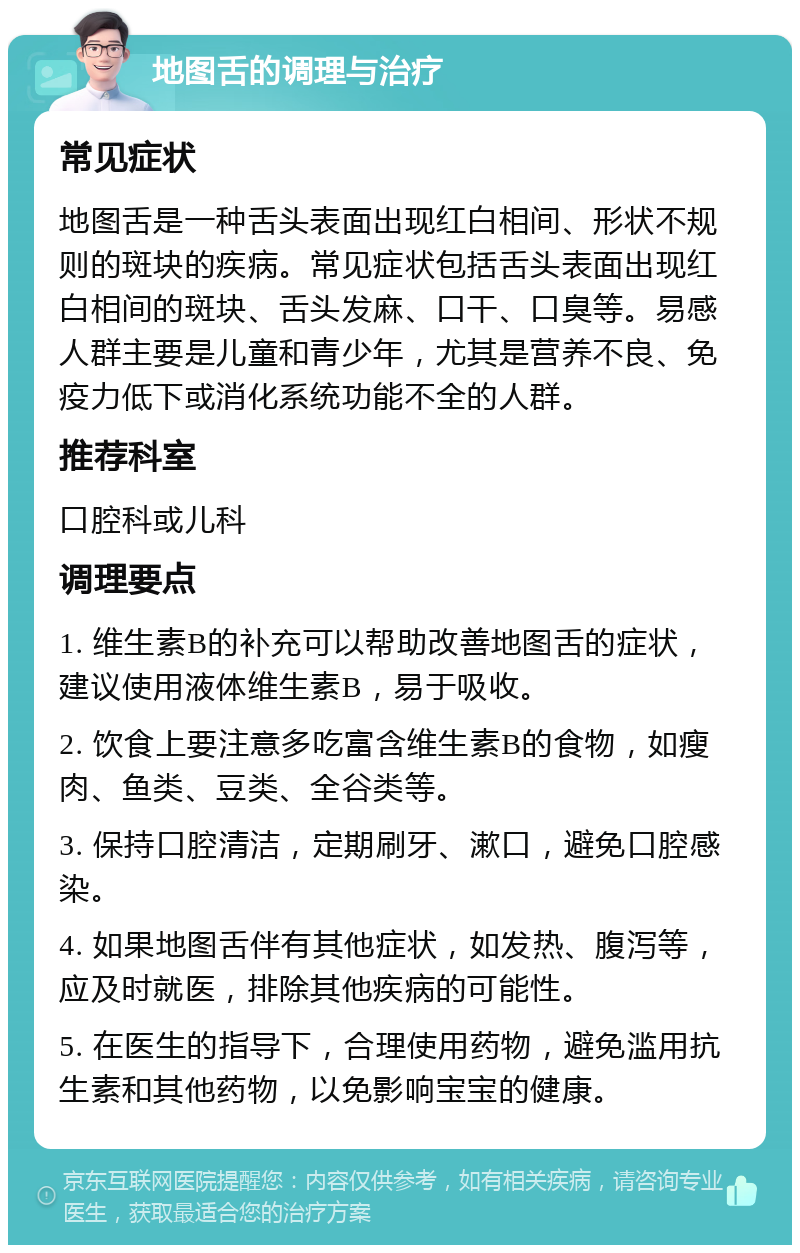 地图舌的调理与治疗 常见症状 地图舌是一种舌头表面出现红白相间、形状不规则的斑块的疾病。常见症状包括舌头表面出现红白相间的斑块、舌头发麻、口干、口臭等。易感人群主要是儿童和青少年，尤其是营养不良、免疫力低下或消化系统功能不全的人群。 推荐科室 口腔科或儿科 调理要点 1. 维生素B的补充可以帮助改善地图舌的症状，建议使用液体维生素B，易于吸收。 2. 饮食上要注意多吃富含维生素B的食物，如瘦肉、鱼类、豆类、全谷类等。 3. 保持口腔清洁，定期刷牙、漱口，避免口腔感染。 4. 如果地图舌伴有其他症状，如发热、腹泻等，应及时就医，排除其他疾病的可能性。 5. 在医生的指导下，合理使用药物，避免滥用抗生素和其他药物，以免影响宝宝的健康。