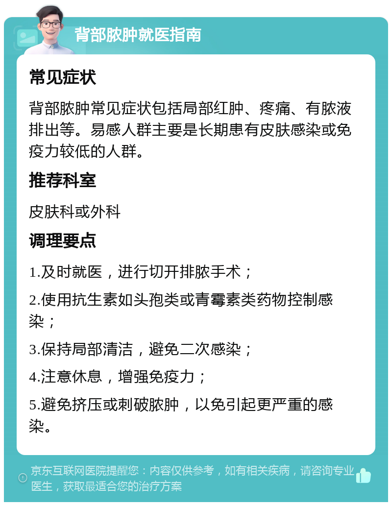 背部脓肿就医指南 常见症状 背部脓肿常见症状包括局部红肿、疼痛、有脓液排出等。易感人群主要是长期患有皮肤感染或免疫力较低的人群。 推荐科室 皮肤科或外科 调理要点 1.及时就医，进行切开排脓手术； 2.使用抗生素如头孢类或青霉素类药物控制感染； 3.保持局部清洁，避免二次感染； 4.注意休息，增强免疫力； 5.避免挤压或刺破脓肿，以免引起更严重的感染。