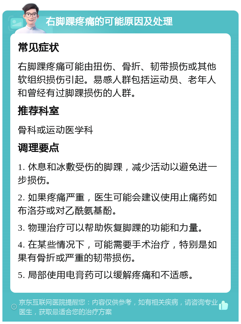 右脚踝疼痛的可能原因及处理 常见症状 右脚踝疼痛可能由扭伤、骨折、韧带损伤或其他软组织损伤引起。易感人群包括运动员、老年人和曾经有过脚踝损伤的人群。 推荐科室 骨科或运动医学科 调理要点 1. 休息和冰敷受伤的脚踝，减少活动以避免进一步损伤。 2. 如果疼痛严重，医生可能会建议使用止痛药如布洛芬或对乙酰氨基酚。 3. 物理治疗可以帮助恢复脚踝的功能和力量。 4. 在某些情况下，可能需要手术治疗，特别是如果有骨折或严重的韧带损伤。 5. 局部使用电膏药可以缓解疼痛和不适感。