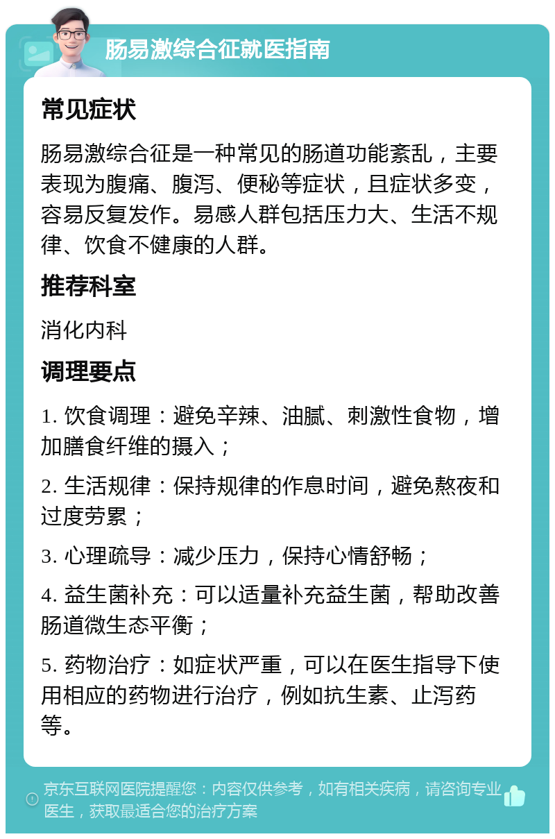 肠易激综合征就医指南 常见症状 肠易激综合征是一种常见的肠道功能紊乱，主要表现为腹痛、腹泻、便秘等症状，且症状多变，容易反复发作。易感人群包括压力大、生活不规律、饮食不健康的人群。 推荐科室 消化内科 调理要点 1. 饮食调理：避免辛辣、油腻、刺激性食物，增加膳食纤维的摄入； 2. 生活规律：保持规律的作息时间，避免熬夜和过度劳累； 3. 心理疏导：减少压力，保持心情舒畅； 4. 益生菌补充：可以适量补充益生菌，帮助改善肠道微生态平衡； 5. 药物治疗：如症状严重，可以在医生指导下使用相应的药物进行治疗，例如抗生素、止泻药等。