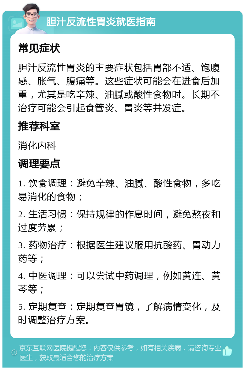 胆汁反流性胃炎就医指南 常见症状 胆汁反流性胃炎的主要症状包括胃部不适、饱腹感、胀气、腹痛等。这些症状可能会在进食后加重，尤其是吃辛辣、油腻或酸性食物时。长期不治疗可能会引起食管炎、胃炎等并发症。 推荐科室 消化内科 调理要点 1. 饮食调理：避免辛辣、油腻、酸性食物，多吃易消化的食物； 2. 生活习惯：保持规律的作息时间，避免熬夜和过度劳累； 3. 药物治疗：根据医生建议服用抗酸药、胃动力药等； 4. 中医调理：可以尝试中药调理，例如黄连、黄芩等； 5. 定期复查：定期复查胃镜，了解病情变化，及时调整治疗方案。