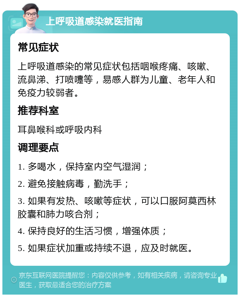 上呼吸道感染就医指南 常见症状 上呼吸道感染的常见症状包括咽喉疼痛、咳嗽、流鼻涕、打喷嚏等，易感人群为儿童、老年人和免疫力较弱者。 推荐科室 耳鼻喉科或呼吸内科 调理要点 1. 多喝水，保持室内空气湿润； 2. 避免接触病毒，勤洗手； 3. 如果有发热、咳嗽等症状，可以口服阿莫西林胶囊和肺力咳合剂； 4. 保持良好的生活习惯，增强体质； 5. 如果症状加重或持续不退，应及时就医。