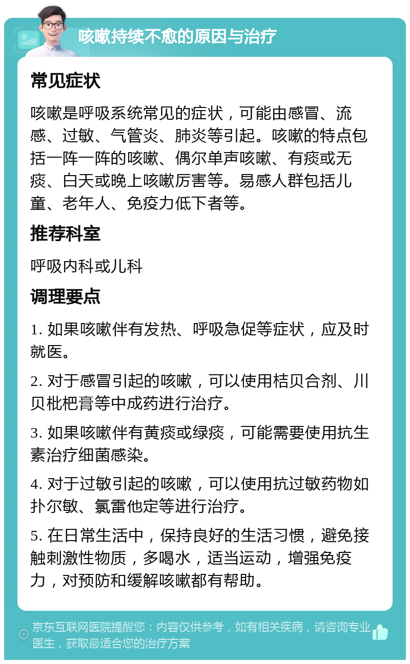 咳嗽持续不愈的原因与治疗 常见症状 咳嗽是呼吸系统常见的症状，可能由感冒、流感、过敏、气管炎、肺炎等引起。咳嗽的特点包括一阵一阵的咳嗽、偶尔单声咳嗽、有痰或无痰、白天或晚上咳嗽厉害等。易感人群包括儿童、老年人、免疫力低下者等。 推荐科室 呼吸内科或儿科 调理要点 1. 如果咳嗽伴有发热、呼吸急促等症状，应及时就医。 2. 对于感冒引起的咳嗽，可以使用桔贝合剂、川贝枇杷膏等中成药进行治疗。 3. 如果咳嗽伴有黄痰或绿痰，可能需要使用抗生素治疗细菌感染。 4. 对于过敏引起的咳嗽，可以使用抗过敏药物如扑尔敏、氯雷他定等进行治疗。 5. 在日常生活中，保持良好的生活习惯，避免接触刺激性物质，多喝水，适当运动，增强免疫力，对预防和缓解咳嗽都有帮助。