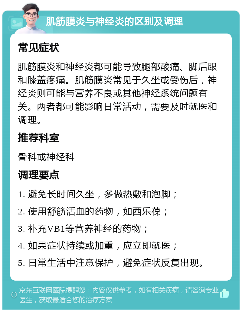 肌筋膜炎与神经炎的区别及调理 常见症状 肌筋膜炎和神经炎都可能导致腿部酸痛、脚后跟和膝盖疼痛。肌筋膜炎常见于久坐或受伤后，神经炎则可能与营养不良或其他神经系统问题有关。两者都可能影响日常活动，需要及时就医和调理。 推荐科室 骨科或神经科 调理要点 1. 避免长时间久坐，多做热敷和泡脚； 2. 使用舒筋活血的药物，如西乐葆； 3. 补充VB1等营养神经的药物； 4. 如果症状持续或加重，应立即就医； 5. 日常生活中注意保护，避免症状反复出现。