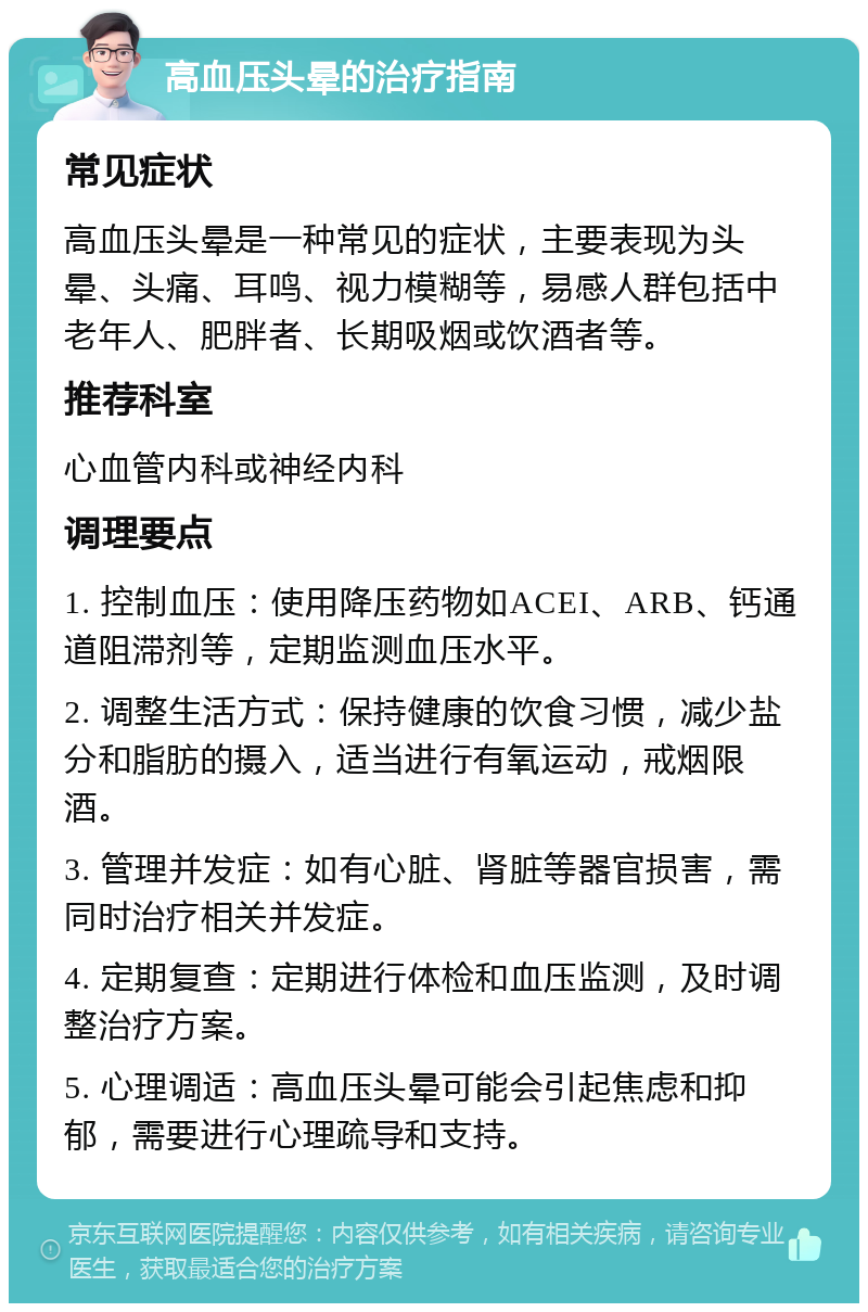 高血压头晕的治疗指南 常见症状 高血压头晕是一种常见的症状，主要表现为头晕、头痛、耳鸣、视力模糊等，易感人群包括中老年人、肥胖者、长期吸烟或饮酒者等。 推荐科室 心血管内科或神经内科 调理要点 1. 控制血压：使用降压药物如ACEI、ARB、钙通道阻滞剂等，定期监测血压水平。 2. 调整生活方式：保持健康的饮食习惯，减少盐分和脂肪的摄入，适当进行有氧运动，戒烟限酒。 3. 管理并发症：如有心脏、肾脏等器官损害，需同时治疗相关并发症。 4. 定期复查：定期进行体检和血压监测，及时调整治疗方案。 5. 心理调适：高血压头晕可能会引起焦虑和抑郁，需要进行心理疏导和支持。