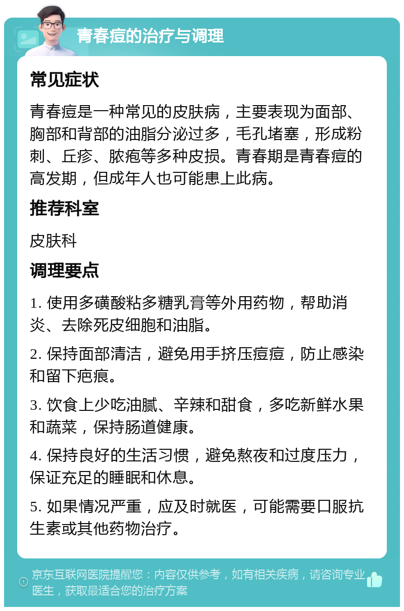 青春痘的治疗与调理 常见症状 青春痘是一种常见的皮肤病，主要表现为面部、胸部和背部的油脂分泌过多，毛孔堵塞，形成粉刺、丘疹、脓疱等多种皮损。青春期是青春痘的高发期，但成年人也可能患上此病。 推荐科室 皮肤科 调理要点 1. 使用多磺酸粘多糖乳膏等外用药物，帮助消炎、去除死皮细胞和油脂。 2. 保持面部清洁，避免用手挤压痘痘，防止感染和留下疤痕。 3. 饮食上少吃油腻、辛辣和甜食，多吃新鲜水果和蔬菜，保持肠道健康。 4. 保持良好的生活习惯，避免熬夜和过度压力，保证充足的睡眠和休息。 5. 如果情况严重，应及时就医，可能需要口服抗生素或其他药物治疗。