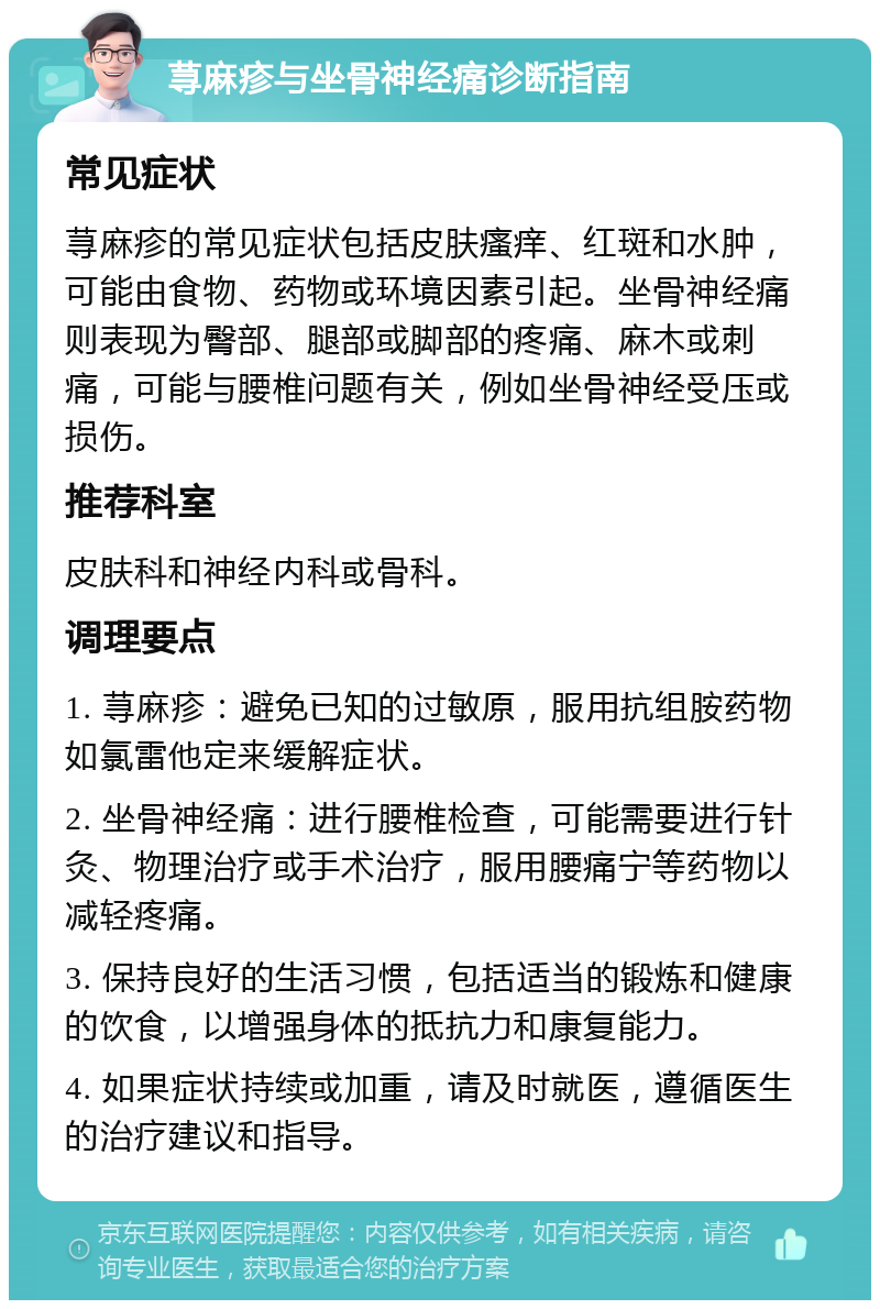 荨麻疹与坐骨神经痛诊断指南 常见症状 荨麻疹的常见症状包括皮肤瘙痒、红斑和水肿，可能由食物、药物或环境因素引起。坐骨神经痛则表现为臀部、腿部或脚部的疼痛、麻木或刺痛，可能与腰椎问题有关，例如坐骨神经受压或损伤。 推荐科室 皮肤科和神经内科或骨科。 调理要点 1. 荨麻疹：避免已知的过敏原，服用抗组胺药物如氯雷他定来缓解症状。 2. 坐骨神经痛：进行腰椎检查，可能需要进行针灸、物理治疗或手术治疗，服用腰痛宁等药物以减轻疼痛。 3. 保持良好的生活习惯，包括适当的锻炼和健康的饮食，以增强身体的抵抗力和康复能力。 4. 如果症状持续或加重，请及时就医，遵循医生的治疗建议和指导。