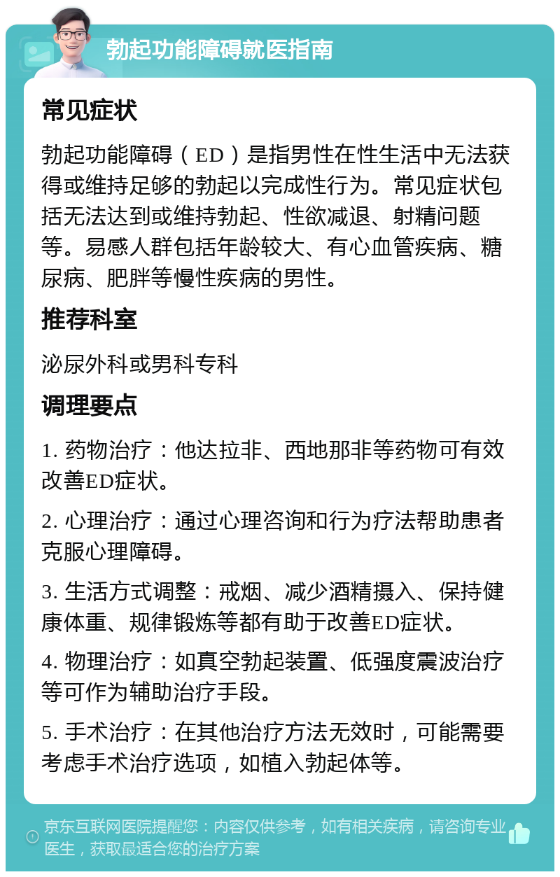 勃起功能障碍就医指南 常见症状 勃起功能障碍（ED）是指男性在性生活中无法获得或维持足够的勃起以完成性行为。常见症状包括无法达到或维持勃起、性欲减退、射精问题等。易感人群包括年龄较大、有心血管疾病、糖尿病、肥胖等慢性疾病的男性。 推荐科室 泌尿外科或男科专科 调理要点 1. 药物治疗：他达拉非、西地那非等药物可有效改善ED症状。 2. 心理治疗：通过心理咨询和行为疗法帮助患者克服心理障碍。 3. 生活方式调整：戒烟、减少酒精摄入、保持健康体重、规律锻炼等都有助于改善ED症状。 4. 物理治疗：如真空勃起装置、低强度震波治疗等可作为辅助治疗手段。 5. 手术治疗：在其他治疗方法无效时，可能需要考虑手术治疗选项，如植入勃起体等。