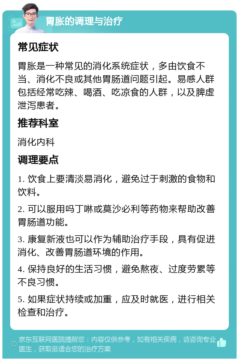 胃胀的调理与治疗 常见症状 胃胀是一种常见的消化系统症状，多由饮食不当、消化不良或其他胃肠道问题引起。易感人群包括经常吃辣、喝酒、吃凉食的人群，以及脾虚泄泻患者。 推荐科室 消化内科 调理要点 1. 饮食上要清淡易消化，避免过于刺激的食物和饮料。 2. 可以服用吗丁啉或莫沙必利等药物来帮助改善胃肠道功能。 3. 康复新液也可以作为辅助治疗手段，具有促进消化、改善胃肠道环境的作用。 4. 保持良好的生活习惯，避免熬夜、过度劳累等不良习惯。 5. 如果症状持续或加重，应及时就医，进行相关检查和治疗。