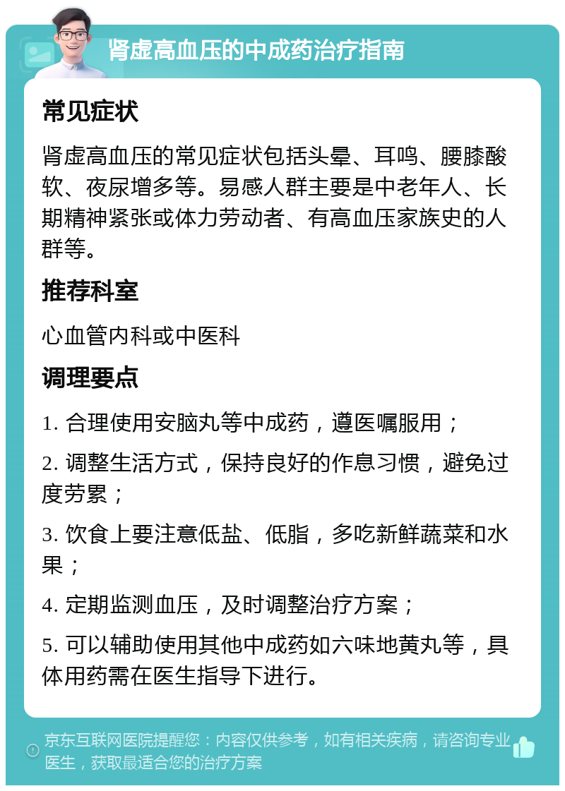 肾虚高血压的中成药治疗指南 常见症状 肾虚高血压的常见症状包括头晕、耳鸣、腰膝酸软、夜尿增多等。易感人群主要是中老年人、长期精神紧张或体力劳动者、有高血压家族史的人群等。 推荐科室 心血管内科或中医科 调理要点 1. 合理使用安脑丸等中成药，遵医嘱服用； 2. 调整生活方式，保持良好的作息习惯，避免过度劳累； 3. 饮食上要注意低盐、低脂，多吃新鲜蔬菜和水果； 4. 定期监测血压，及时调整治疗方案； 5. 可以辅助使用其他中成药如六味地黄丸等，具体用药需在医生指导下进行。