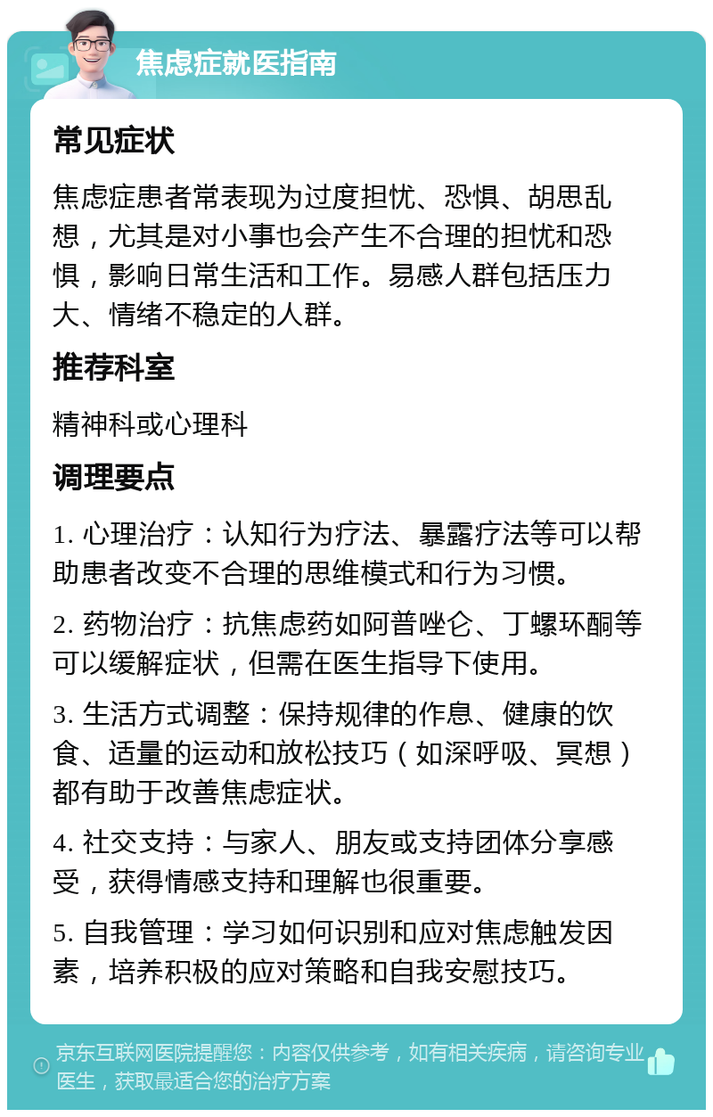 焦虑症就医指南 常见症状 焦虑症患者常表现为过度担忧、恐惧、胡思乱想，尤其是对小事也会产生不合理的担忧和恐惧，影响日常生活和工作。易感人群包括压力大、情绪不稳定的人群。 推荐科室 精神科或心理科 调理要点 1. 心理治疗：认知行为疗法、暴露疗法等可以帮助患者改变不合理的思维模式和行为习惯。 2. 药物治疗：抗焦虑药如阿普唑仑、丁螺环酮等可以缓解症状，但需在医生指导下使用。 3. 生活方式调整：保持规律的作息、健康的饮食、适量的运动和放松技巧（如深呼吸、冥想）都有助于改善焦虑症状。 4. 社交支持：与家人、朋友或支持团体分享感受，获得情感支持和理解也很重要。 5. 自我管理：学习如何识别和应对焦虑触发因素，培养积极的应对策略和自我安慰技巧。