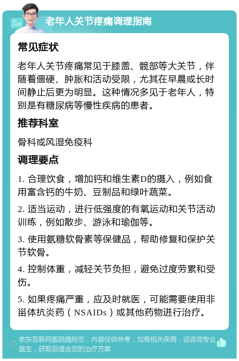 老年人关节疼痛调理指南 常见症状 老年人关节疼痛常见于膝盖、髋部等大关节，伴随着僵硬、肿胀和活动受限，尤其在早晨或长时间静止后更为明显。这种情况多见于老年人，特别是有糖尿病等慢性疾病的患者。 推荐科室 骨科或风湿免疫科 调理要点 1. 合理饮食，增加钙和维生素D的摄入，例如食用富含钙的牛奶、豆制品和绿叶蔬菜。 2. 适当运动，进行低强度的有氧运动和关节活动训练，例如散步、游泳和瑜伽等。 3. 使用氨糖软骨素等保健品，帮助修复和保护关节软骨。 4. 控制体重，减轻关节负担，避免过度劳累和受伤。 5. 如果疼痛严重，应及时就医，可能需要使用非甾体抗炎药（NSAIDs）或其他药物进行治疗。