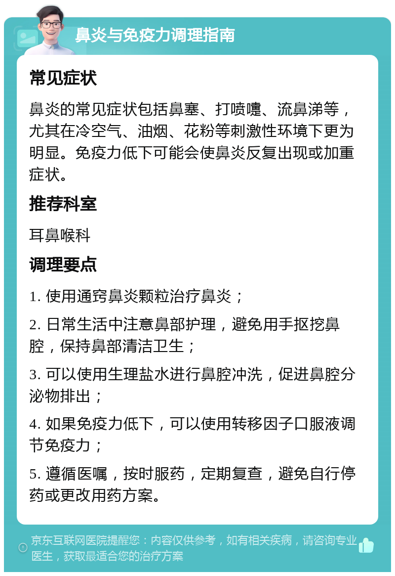 鼻炎与免疫力调理指南 常见症状 鼻炎的常见症状包括鼻塞、打喷嚏、流鼻涕等，尤其在冷空气、油烟、花粉等刺激性环境下更为明显。免疫力低下可能会使鼻炎反复出现或加重症状。 推荐科室 耳鼻喉科 调理要点 1. 使用通窍鼻炎颗粒治疗鼻炎； 2. 日常生活中注意鼻部护理，避免用手抠挖鼻腔，保持鼻部清洁卫生； 3. 可以使用生理盐水进行鼻腔冲洗，促进鼻腔分泌物排出； 4. 如果免疫力低下，可以使用转移因子口服液调节免疫力； 5. 遵循医嘱，按时服药，定期复查，避免自行停药或更改用药方案。